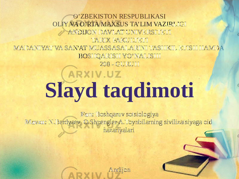 O’ZBEKISTON RESPUBLIKASI OLIY VA O’RTA MAXSUS TA’LIM VAZIRLIGI ANDIJON DAVLAT UNIVERSITETI TARIX FAKULTETI MADANIYAT VA SAN&#39;AT MUASSASALARINI TASHKIL ETISH HAMDA BOSHQARISH YO’NALISHI 208 - GURUH   Slayd taqdimoti Fan: Boshqaruv sotsiologiya Mavzu: N.Berdyaev, O.Shpengler A.Toynbilarning sivilizatsiyaga oid nazariyalari      Andijon 