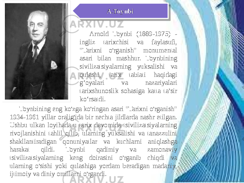 A.Toynbi Arnold Toynbi (1889-1975) - ingliz tarixchisi va faylasufi, &#34;Tarixni o&#39;rganish&#34; monumental asari bilan mashhur. Toynbining sivilizatsiyalarning yuksalishi va qulashi, tarix tabiati haqidagi g‘oyalari va nazariyalari tarixshunoslik sohasiga katta ta’sir ko‘rsatdi. Toynbining eng ko&#39;zga ko&#39;ringan asari &#34;Tarixni o&#39;rganish&#34; 1934-1961 yillar oralig&#39;ida bir nechta jildlarda nashr etilgan. Ushbu ulkan loyihada u tarix davomida tsivilizatsiyalarning rivojlanishini tahlil qilib, ularning yuksalishi va tanazzulini shakllantiradigan qonuniyatlar va kuchlarni aniqlashga harakat qildi. Toynbi qadimiy va zamonaviy tsivilizatsiyalarning keng doirasini o&#39;rganib chiqdi va ularning o&#39;sishi yoki qulashiga yordam beradigan madaniy, ijtimoiy va diniy omillarni o&#39;rgandi.39 