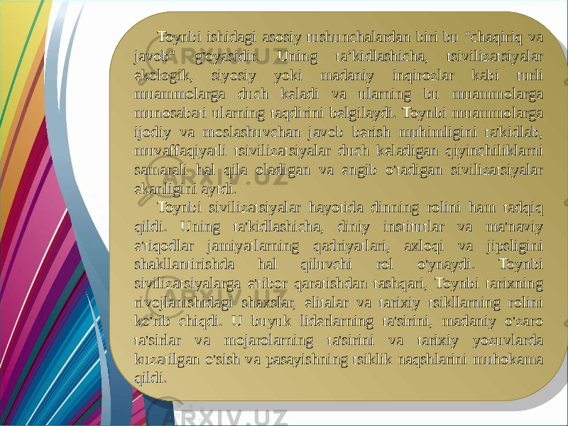 Toynbi ishidagi asosiy tushunchalardan biri bu &#34;chaqiriq va javob&#34; g&#39;oyasidir. Uning ta’kidlashicha, tsivilizatsiyalar ekologik, siyosiy yoki madaniy inqirozlar kabi turli muammolarga duch keladi va ularning bu muammolarga munosabati ularning taqdirini belgilaydi. Toynbi muammolarga ijodiy va moslashuvchan javob berish muhimligini ta&#39;kidlab, muvaffaqiyatli tsivilizatsiyalar duch keladigan qiyinchiliklarni samarali hal qila oladigan va engib o&#39;tadigan sivilizatsiyalar ekanligini aytdi. Toynbi sivilizatsiyalar hayotida dinning rolini ham tadqiq qildi. Uning ta&#39;kidlashicha, diniy institutlar va ma&#39;naviy e&#39;tiqodlar jamiyatlarning qadriyatlari, axloqi va jipsligini shakllantirishda hal qiluvchi rol o&#39;ynaydi. Toynbi sivilizatsiyalarga e&#39;tibor qaratishdan tashqari, Toynbi tarixning rivojlanishidagi shaxslar, elitalar va tarixiy tsikllarning rolini ko&#39;rib chiqdi. U buyuk liderlarning ta&#39;sirini, madaniy o&#39;zaro ta&#39;sirlar va mojarolarning ta&#39;sirini va tarixiy yozuvlarda kuzatilgan o&#39;sish va pasayishning tsiklik naqshlarini muhokama qildi.09 36 2F 41 41 2A 41 2225 2F 09 24 2F 2223 222A 26 37 29 37 24 