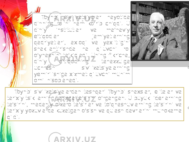 Toynbi sivilizatsiyalar hayotida dinning rolini ham ko&#39;rib chiqdi. U diniy institutlar va ma&#39;naviy e&#39;tiqodlar jamiyatlarning qadriyatlari, axloqi va yaxlitligini shakllantirishda hal qiluvchi rol o&#39;ynashini ta&#39;kidladi. Uning fikricha, diniy e’tiqodning tanazzulga uchrashi sivilizatsiyalarning yemirilishiga xizmat qiluvchi muhim omil hisoblanadi. Toynbi sivilizatsiyalardan tashqari Toynbi shaxslar, elitalar va tarixiy tsikllarning tarixga ta&#39;sirini o&#39;rgangan. U buyuk liderlarning ta&#39;sirini, madaniy o&#39;zaro ta&#39;sirlar va to&#39;qnashuvlarning ta&#39;sirini va tarixiy yozuvlarda kuzatgan o&#39;sish va qulash davrlarini muhokama qildi. 