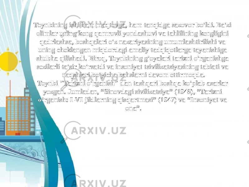 Toynbining ishi ham maqtovga, ham tanqidga sazovor bo&#39;ldi. Ba&#39;zi olimlar uning keng qamrovli yondashuvi va tahlilining kengligini qadrlashsa, boshqalari o&#39;z nazariyasining umumlashtirilishi va uning cheklangan miqdordagi amaliy tadqiqotlarga tayanishiga shubha qilishadi. Biroq, Toynbining g&#39;oyalari tarixni o&#39;rganishga sezilarli ta&#39;sir ko&#39;rsatdi va insoniyat tsivilizatsiyasining tabiati va naqshlari bo&#39;yicha bahslarni davom ettirmoqda. Toynbi &#34;Tarixni o&#39;rganish&#34; dan tashqari boshqa ko&#39;plab asarlar yozgan. Jumladan, “Sinovdagi sivilizatsiya” (1948), “Tarixni o‘rganish: I-VI jildlarning qisqartmasi” (1947) va “Insoniyat va ona”. 