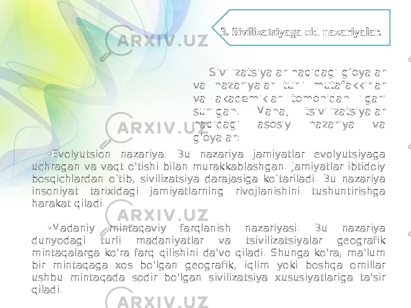 • Evolyutsion nazariya: Bu nazariya jamiyatlar evolyutsiyaga uchragan va vaqt o&#39;tishi bilan murakkablashgan. Jamiyatlar ibtidoiy bosqichlardan o‘tib, sivilizatsiya darajasiga ko‘tariladi. Bu nazariya insoniyat tarixidagi jamiyatlarning rivojlanishini tushuntirishga harakat qiladi. • Madaniy mintaqaviy farqlanish nazariyasi: Bu nazariya dunyodagi turli madaniyatlar va tsivilizatsiyalar geografik mintaqalarga ko&#39;ra farq qilishini da&#39;vo qiladi. Shunga ko&#39;ra, ma&#39;lum bir mintaqaga xos bo&#39;lgan geografik, iqlim yoki boshqa omillar ushbu mintaqada sodir bo&#39;lgan sivilizatsiya xususiyatlariga ta&#39;sir qiladi. Sivilizatsiyalar haqidagi g‘oyalar va nazariyalar turli mutafakkirlar va akademiklar tomonidan ilgari surilgan. Mana, tsivilizatsiyalar haqidagi asosiy nazariya va g&#39;oyalar: 3. Sivilizatsiyaga oid nazariyalar. 