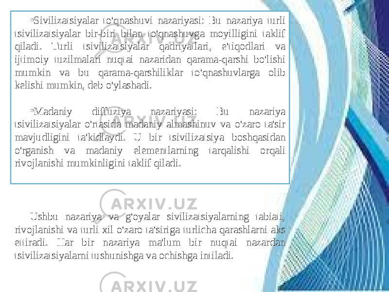 • Sivilizatsiyalar to&#39;qnashuvi nazariyasi: Bu nazariya turli tsivilizatsiyalar bir-biri bilan to&#39;qnashuvga moyilligini taklif qiladi. Turli tsivilizatsiyalar qadriyatlari, e&#39;tiqodlari va ijtimoiy tuzilmalari nuqtai nazaridan qarama-qarshi bo&#39;lishi mumkin va bu qarama-qarshiliklar to&#39;qnashuvlarga olib kelishi mumkin, deb o&#39;ylashadi. • Madaniy diffuziya nazariyasi: Bu nazariya tsivilizatsiyalar o&#39;rtasida madaniy almashinuv va o&#39;zaro ta&#39;sir mavjudligini ta&#39;kidlaydi. U bir tsivilizatsiya boshqasidan o&#39;rganish va madaniy elementlarning tarqalishi orqali rivojlanishi mumkinligini taklif qiladi. Ushbu nazariya va g&#39;oyalar sivilizatsiyalarning tabiati, rivojlanishi va turli xil o&#39;zaro ta&#39;siriga turlicha qarashlarni aks ettiradi. Har bir nazariya ma&#39;lum bir nuqtai nazardan tsivilizatsiyalarni tushunishga va ochishga intiladi. 