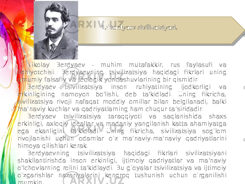 1. Berdyaev sivilizatsiyasi. Nikolay Berdyaev - muhim mutafakkir, rus faylasufi va ilohiyotchisi. Berdyaevning tsivilizatsiya haqidagi fikrlari uning umumiy falsafiy va teologik yondashuvlarining bir qismidir. Berdyaev tsivilizatsiya inson ruhiyatining ijodkorligi va erkinligining namoyon bo&#39;lishi, deb ta&#39;kidladi. Uning fikricha, sivilizatsiya rivoji nafaqat moddiy omillar bilan belgilanadi, balki ma’naviy kuchlar va qadriyatlarning ham chuqur ta’siridadir. Berdyaev tsivilizatsiya taraqqiyoti va saqlanishida shaxs erkinligi, axloqiy ideallar va madaniy yangilanish katta ahamiyatga ega ekanligini ta&#39;kidladi. Uning fikricha, sivilizatsiya sog‘lom rivojlanishi uchun odamlar o‘z ma’naviy-ma’naviy qadriyatlarini himoya qilishlari kerak. Berdyaevning tsivilizatsiya haqidagi fikrlari sivilizatsiyani shakllantirishda inson erkinligi, ijtimoiy qadriyatlar va ma&#39;naviy o&#39;lchovlarning rolini ta&#39;kidlaydi. Bu g‘oyalar tsivilizatsiya va ijtimoiy o‘zgarishlar nazariyalarini kengroq tushunish uchun o‘rganilishi mumkin.16 