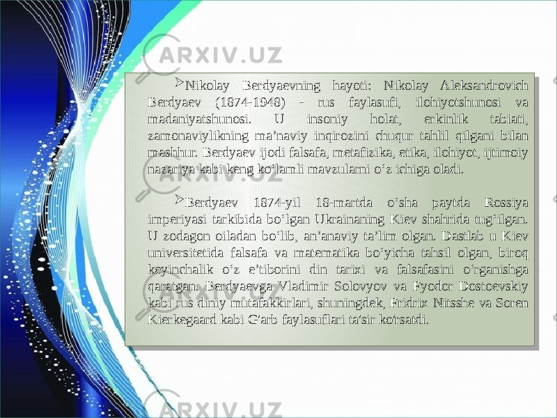  Nikolay Berdyaevning hayoti: Nikolay Aleksandrovich Berdyaev (1874-1948) - rus faylasufi, ilohiyotshunosi va madaniyatshunosi. U insoniy holat, erkinlik tabiati, zamonaviylikning ma’naviy inqirozini chuqur tahlil qilgani bilan mashhur. Berdyaev ijodi falsafa, metafizika, etika, ilohiyot, ijtimoiy nazariya kabi keng ko‘lamli mavzularni o‘z ichiga oladi.  Berdyaev 1874-yil 18-martda o‘sha paytda Rossiya imperiyasi tarkibida bo‘lgan Ukrainaning Kiev shahrida tug‘ilgan. U zodagon oiladan bo‘lib, an’anaviy ta’lim olgan. Dastlab u Kiev universitetida falsafa va matematika bo‘yicha tahsil olgan, biroq keyinchalik o‘z e’tiborini din tarixi va falsafasini o‘rganishga qaratgan. Berdyaevga Vladimir Solovyov va Fyodor Dostoevskiy kabi rus diniy mutafakkirlari, shuningdek, Fridrix Nitsshe va Soren Kierkegaard kabi G&#39;arb faylasuflari ta&#39;sir ko&#39;rsatdi.01 0A 042F26302D25 4125 3525 4125 332535 01 04 2A41 0E 27332A282F 372F2D2A33 2425262529 3725342A0B 06 