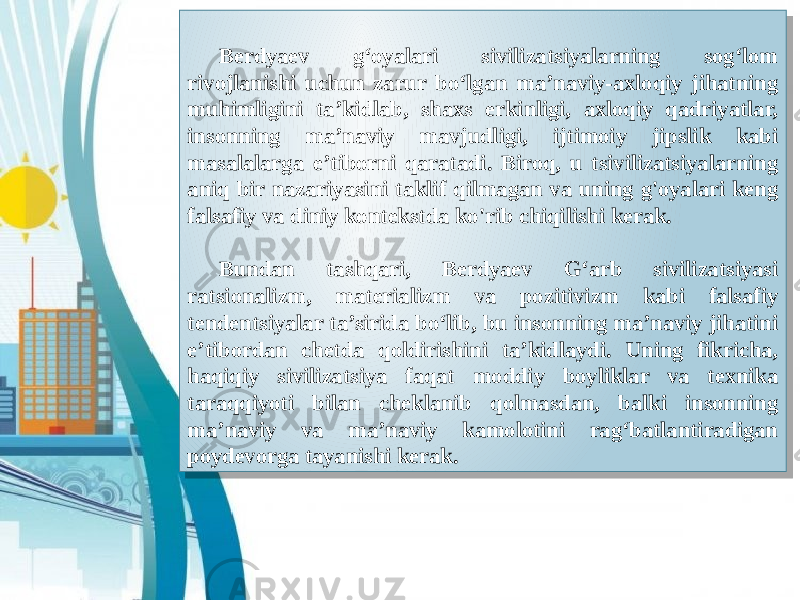 Berdyaev g‘oyalari sivilizatsiyalarning sog‘lom rivojlanishi uchun zarur bo‘lgan ma’naviy-axloqiy jihatning muhimligini ta’kidlab, shaxs erkinligi, axloqiy qadriyatlar, insonning ma’naviy mavjudligi, ijtimoiy jipslik kabi masalalarga e’tiborni qaratadi. Biroq, u tsivilizatsiyalarning aniq bir nazariyasini taklif qilmagan va uning g&#39;oyalari keng falsafiy va diniy kontekstda ko&#39;rib chiqilishi kerak. Bundan tashqari, Berdyaev G‘arb sivilizatsiyasi ratsionalizm, materializm va pozitivizm kabi falsafiy tendentsiyalar ta’sirida bo‘lib, bu insonning ma’naviy jihatini e’tibordan chetda qoldirishini ta’kidlaydi. Uning fikricha, haqiqiy sivilizatsiya faqat moddiy boyliklar va texnika taraqqiyoti bilan cheklanib qolmasdan, balki insonning ma’naviy va ma’naviy kamolotini rag‘batlantiradigan poydevorga tayanishi kerak.18 19 0A 09 0A 03 2A 18 19 07 14 23 07 0A 1C 