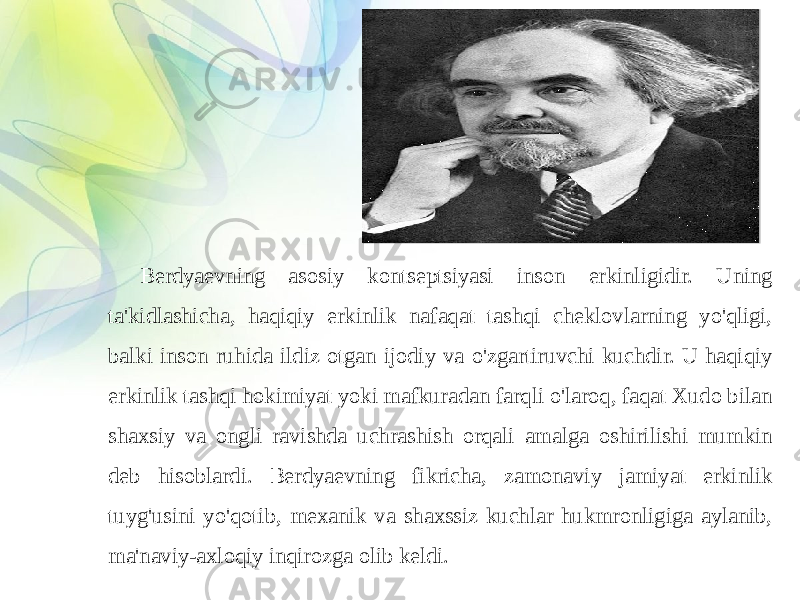 Berdyaevning asosiy kontseptsiyasi inson erkinligidir. Uning ta&#39;kidlashicha, haqiqiy erkinlik nafaqat tashqi cheklovlarning yo&#39;qligi, balki inson ruhida ildiz otgan ijodiy va o&#39;zgartiruvchi kuchdir. U haqiqiy erkinlik tashqi hokimiyat yoki mafkuradan farqli o&#39;laroq, faqat Xudo bilan shaxsiy va ongli ravishda uchrashish orqali amalga oshirilishi mumkin deb hisoblardi. Berdyaevning fikricha, zamonaviy jamiyat erkinlik tuyg&#39;usini yo&#39;qotib, mexanik va shaxssiz kuchlar hukmronligiga aylanib, ma&#39;naviy-axloqiy inqirozga olib keldi. 