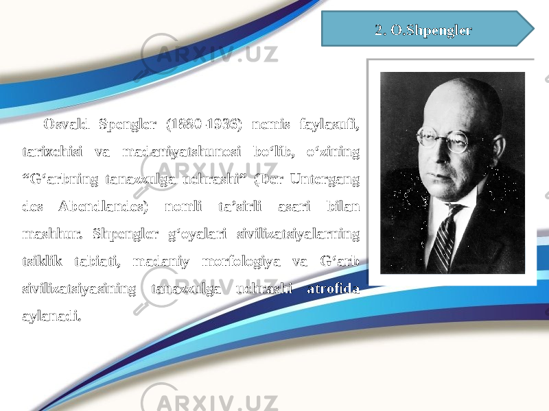 2. O.Shpengler aOsvald Spengler (1880-1936) nemis faylasufi, tarixchisi va madaniyatshunosi boʻlib, oʻzining “Gʻarbning tanazzulga uchrashi” (Der Untergang des Abendlandes) nomli taʼsirli asari bilan mashhur. Shpengler g‘oyalari sivilizatsiyalarning tsiklik tabiati, madaniy morfologiya va G‘arb sivilizatsiyasining tanazzulga uchrashi atrofida aylanadi. 