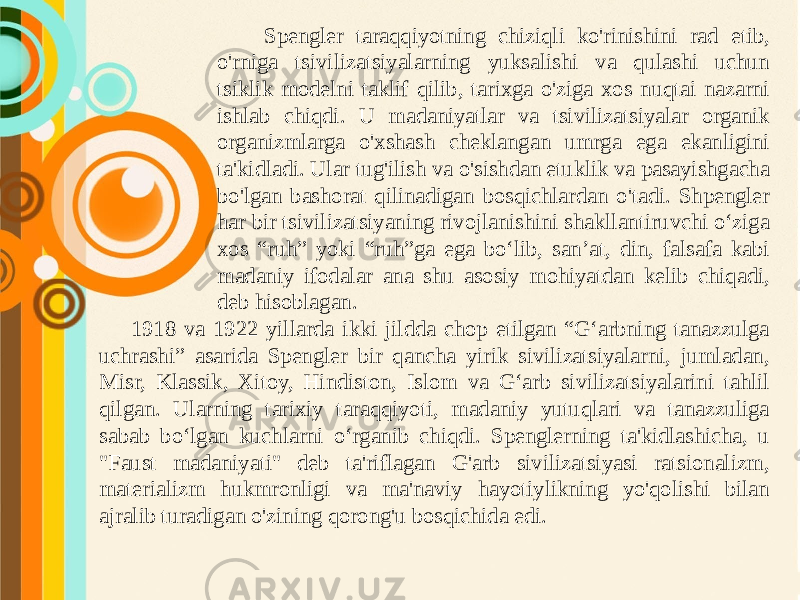 Spengler taraqqiyotning chiziqli ko&#39;rinishini rad etib, o&#39;rniga tsivilizatsiyalarning yuksalishi va qulashi uchun tsiklik modelni taklif qilib, tarixga o&#39;ziga xos nuqtai nazarni ishlab chiqdi. U madaniyatlar va tsivilizatsiyalar organik organizmlarga o&#39;xshash cheklangan umrga ega ekanligini ta&#39;kidladi. Ular tug&#39;ilish va o&#39;sishdan etuklik va pasayishgacha bo&#39;lgan bashorat qilinadigan bosqichlardan o&#39;tadi. Shpengler har bir tsivilizatsiyaning rivojlanishini shakllantiruvchi o‘ziga xos “ruh” yoki “ruh”ga ega bo‘lib, san’at, din, falsafa kabi madaniy ifodalar ana shu asosiy mohiyatdan kelib chiqadi, deb hisoblagan. 1918 va 1922 yillarda ikki jildda chop etilgan “G‘arbning tanazzulga uchrashi” asarida Spengler bir qancha yirik sivilizatsiyalarni, jumladan, Misr, Klassik, Xitoy, Hindiston, Islom va G‘arb sivilizatsiyalarini tahlil qilgan. Ularning tarixiy taraqqiyoti, madaniy yutuqlari va tanazzuliga sabab bo‘lgan kuchlarni o‘rganib chiqdi. Spenglerning ta&#39;kidlashicha, u &#34;Faust madaniyati&#34; deb ta&#39;riflagan G&#39;arb sivilizatsiyasi ratsionalizm, materializm hukmronligi va ma&#39;naviy hayotiylikning yo&#39;qolishi bilan ajralib turadigan o&#39;zining qorong&#39;u bosqichida edi. 