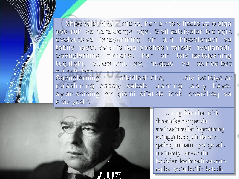 Shpenglerning fikricha, har bir tsivilizatsiya o&#39;ziga xos ruh va xarakterga ega. Sivilizatsiyalar biologik evolyutsiya jarayonining bir turi hisoblanadi va tabiiy hayot aylanishiga o&#39;xshash tarzda rivojlanadi. Spenglerning fikricha, har bir tsivilizatsiyaning tug&#39;ilishi, yuksalishi, avj nuqtasi va oxir-oqibat qulashi bor. Spenglerning ta&#39;kidlashicha, tsivilizatsiyalar qulashining asosiy sababi ularning tabiiy hayot aylanishining bir qismi sifatida ichki charchoq va eroziyadir. Uning fikricha, ichki dinamika natijasida sivilizatsiyalar hayotining so‘nggi bosqichida o‘z qadr-qimmatini yo‘qotadi, ma’naviy tanazzulni boshdan kechiradi va oxir- oqibat yo‘q bo‘lib ketadi.24 1C 06 0A 0E 30 222A 2221 24 41 34 21 