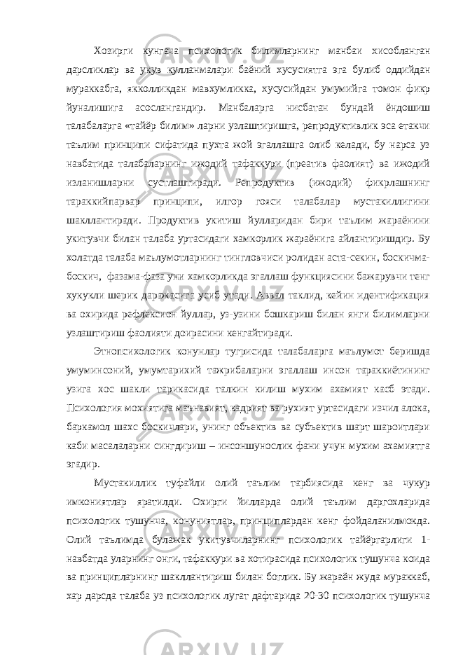 Хозирги кунгача психологик билимларнинг манбаи хисобланган дарсликлар ва укув кулланмалари баёний хусусиятга эга булиб оддийдан мураккабга , якколликдан мавхумликка , хусусийдан умумийга томон фикр йуналишига асослангандир . Манбаларга нисбатан бундай ёндошиш талабаларга «тайёр билим» ларни узлаштиришга, репродуктивлик эса етакчи таълим принципи сифатида пухта жой эгаллашга олиб келади, бу нарса уз навбатида талабаларнинг ижодий тафаккури (преатив фаолият) ва ижодий изланишларни сустлаштиради. Репродуктив (ижодий) фикрлашнинг тараккийпарвар принципи, илгор гояси талабалар мустакиллигини шакллантиради. Продуктив укитиш йулларидан бири таълим жараёнини укитувчи билан талаба уртасидаги хамкорлик жараёнига айлантиришдир. Бу холатда талаба маълумотларнинг тингловчиси ролидан аста-секин, боскичма- боскич, фазама-фаза уни хамкорликда эгаллаш функциясини бажарувчи тенг хукукли шерик даражасига усиб утади. Аввал таклид, кейин идентификация ва охирида рефлексион йуллар, уз-узини бошкариш билан янги билимларни узлаштириш фаолияти доирасини кенгайтиради. Этнопсихологик конунлар тугрисида талабаларга маълумот беришда умуминсоний, умумтарихий тажрибаларни эгаллаш инсон тараккиётининг узига хос шакли тарикасида талкин килиш мухим ахамият касб этади. Психология мохиятига маънавият, кадрият ва рухият уртасидаги изчил алока, баркамол шахс боскичлари, унинг объектив ва субъектив шарт шароитлари каби масалаларни сингдириш – инсоншунослик фани учун мухим ахамиятга эгадир. Мустакиллик туфайли олий таълим тарбиясида кенг ва чукур имкониятлар яратилди. Охирги йилларда олий таълим даргохларида психологик тушунча, конуниятлар, принциплардан кенг фойдаланилмокда. Олий таълимда булажак укитувчиларнинг психологик тайёргарлиги 1- навбатда уларнинг онги, тафаккури ва хотирасида психологик тушунча коида ва принципларнинг шакллантириш билан боглик. Бу жараён жуда мураккаб, хар дарсда талаба уз психологик лугат дафтарида 20-30 психологик тушунча 