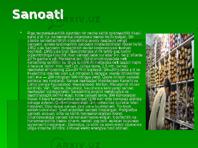 SanoatiSanoati  P.ga mustamlakachilik davridan bir necha kichik toʻqimachilik f-kasi, P.ga mustamlakachilik davridan bir necha kichik toʻqimachilik f-kasi, qand z-di, t.y. va mexanika ustaxonasi meros boʻlib qolgan. 50-qand z-di, t.y. va mexanika ustaxonasi meros boʻlib qolgan. 50- y.larda sanoatlashtirish siyosatining asosiy mazmuni yengil y.larda sanoatlashtirish siyosatining asosiy mazmuni yengil sanoatni, avvalo toʻqimachilik sanoatini rivojlantirishdan iborat boʻldi. sanoatni, avvalo toʻqimachilik sanoatini rivojlantirishdan iborat boʻldi. 1952 y.da Sanoatni rivojlantirish davlat korporatsiyasi faoliyat 1952 y.da Sanoatni rivojlantirish davlat korporatsiyasi faoliyat boshladi. 1955 y.da Suyi (Balujiston)da yi-rik tabiiy gaz konini boshladi. 1955 y.da Suyi (Balujiston)da yi-rik tabiiy gaz konini oʻzlashtirishga kirishildi. Kon sanoati jadal surʼatlar b-n, baʼzi yillarda oʻzlashtirishga kirishildi. Kon sanoati jadal surʼatlar b-n, baʼzi yillarda 20 % gacha oʻsdi. Mamlakat jan. (Sind provinsiyasi)da neft 20 % gacha oʻsdi. Mamlakat jan. (Sind provinsiyasi)da neft konlarining ochilishi va ishga tushirilishi natijasida neft qazish hajmi konlarining ochilishi va ishga tushirilishi natijasida neft qazish hajmi 4 baravar oshdi. Hoz. neft i.ch. (yiliga taxm. 2,5 mln. tonna) 4 baravar oshdi. Hoz. neft i.ch. (yiliga taxm. 2,5 mln. tonna) mamlakat ehtiyojining 25—30 % ni qoplaydi. 50—80-y.larda z-d va mamlakat ehtiyojining 25—30 % ni qoplaydi. 50—80-y.larda z-d va f-kalarning umumiy soni 1,4 mingdan 5 mingga, ularda ishlovchilar f-kalarning umumiy soni 1,4 mingdan 5 mingga, ularda ishlovchilar soni esa — 200 mingdan 500 mingga yetdi. Qayta ishlash sanoati, soni esa — 200 mingdan 500 mingga yetdi. Qayta ishlash sanoati, ayniqsa, tez rivojlandi. Sanoat markazlari hisoblangan Karochi va ayniqsa, tez rivojlandi. Sanoat markazlari hisoblangan Karochi va Lohur yoniga Faysalobod, Haydarobod, Moʻlton, Ravalpindi sh.lari Lohur yoniga Faysalobod, Haydarobod, Moʻlton, Ravalpindi sh.lari qoʻshildi. Vah, Taksila, Daudxeyl, Naushexra kabi yangi sanoat qoʻshildi. Vah, Taksila, Daudxeyl, Naushexra kabi yangi sanoat markazlari vujudga keldi. Sanoatning asosini metallugiya va markazlari vujudga keldi. Sanoatning asosini metallugiya va mashinasozlik tashkil etadi. Kime sanoati taxm. 300 korxonadan mashinasozlik tashkil etadi. Kime sanoati taxm. 300 korxonadan iborat. Klmyo-farmatsevtika sanoati (100 dan ortiq korxona) alohida iborat. Klmyo-farmatsevtika sanoati (100 dan ortiq korxona) alohida sohaga aylandi. Qurilish materiallari i.ch. sohasi tez surʼatlar bilan sohaga aylandi. Qurilish materiallari i.ch. sohasi tez surʼatlar bilan rivojlandi. Oziq-ovqat sanoati yirik soha hisoblanadi. Tib-biyot rivojlandi. Oziq-ovqat sanoati yirik soha hisoblanadi. Tib-biyot asbob-uskunalari, sport anjomlari sanoati rivojlangan. Poligrafiya asbob-uskunalari, sport anjomlari sanoati rivojlangan. Poligrafiya sanoati, asosan, oʻrta va kichik bosmaxonalardan iborat. sanoati, asosan, oʻrta va kichik bosmaxonalardan iborat. Charmpoyabzal sanoati korxonalari barpo etilgan. Kosibchilik va Charmpoyabzal sanoati korxonalari barpo etilgan. Kosibchilik va hunarmandchilik (mato, charm, metall, yogʻoch, aqikdan buyumlar hunarmandchilik (mato, charm, metall, yogʻoch, aqikdan buyumlar tayyorlash) rivojlangan. Gidrostya, is-siklik va atom elektr styalarida tayyorlash) rivojlangan. Gidrostya, is-siklik va atom elektr styalarida yiliga oʻrtacha 30 mlrd. kVtsoat elektr energiya hosil qilinadi. yiliga oʻrtacha 30 mlrd. kVtsoat elektr energiya hosil qilinadi. 