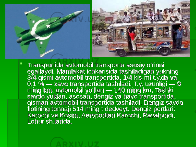  Transportida avtomobil transporta asosiy oʻrinni Transportida avtomobil transporta asosiy oʻrinni egallaydi. Mamlakat ichkarisida tashiladigan yukning egallaydi. Mamlakat ichkarisida tashiladigan yukning 3/4 qismi avtomobil transportida, 1/4 kis-mi t.y.da va 3/4 qismi avtomobil transportida, 1/4 kis-mi t.y.da va 0,1 % — xavo transportida tashiladi. T.y. uzunligi — 9 0,1 % — xavo transportida tashiladi. T.y. uzunligi — 9 ming km, avtomobil yoʻllari — 140 ming km. Tashki ming km, avtomobil yoʻllari — 140 ming km. Tashki savdo yuklari, asosan, dengiz va havo transportida, savdo yuklari, asosan, dengiz va havo transportida, qisman avtomobil transportida tashiladi. Dengiz savdo qisman avtomobil transportida tashiladi. Dengiz savdo flotining tonnaji 514 ming t dedveyt. Dengiz portlari: flotining tonnaji 514 ming t dedveyt. Dengiz portlari: Karochi va Kosim. Aeroportlari Karochi, Ravalpindi, Karochi va Kosim. Aeroportlari Karochi, Ravalpindi, Lohur sh.larida. Lohur sh.larida. 