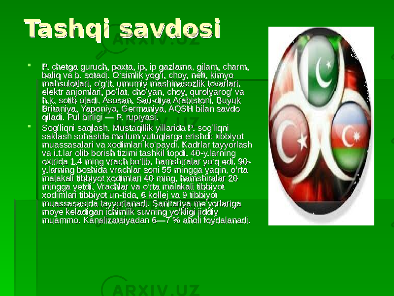 Tashqi savdosiTashqi savdosi  P. chetga guruch, paxta, ip, ip gazlama, gilam, charm, P. chetga guruch, paxta, ip, ip gazlama, gilam, charm, baliq va b. sotadi. Oʻsimlik yogʻi, choy, neft, kimyo baliq va b. sotadi. Oʻsimlik yogʻi, choy, neft, kimyo mahsulotlari, oʻgʻit, umumiy mashinasozlik tovarlari, mahsulotlari, oʻgʻit, umumiy mashinasozlik tovarlari, elektr anjomlari, poʻlat, choʻyan, choy, qurolyarogʻ va elektr anjomlari, poʻlat, choʻyan, choy, qurolyarogʻ va h.k. sotib oladi. Asosan, Sau-diya Arabistoni, Buyuk h.k. sotib oladi. Asosan, Sau-diya Arabistoni, Buyuk Britaniya, Yaponiya, Germaniya, AQSH bilan savdo Britaniya, Yaponiya, Germaniya, AQSH bilan savdo qiladi. Pul birligi — P. rupiyasi.qiladi. Pul birligi — P. rupiyasi.  Sogʻliqni saqlash. Mustaqillik yillarida P. sogʻliqni Sogʻliqni saqlash. Mustaqillik yillarida P. sogʻliqni saklash sohasida maʼlum yutuqlarga erishdi: tibbiyot saklash sohasida maʼlum yutuqlarga erishdi: tibbiyot muassasalari va xodimlari koʻpaydi. Kadrlar tayyorlash muassasalari va xodimlari koʻpaydi. Kadrlar tayyorlash va i.t.lar olib borish tizimi tashkil topdi. 40-y.larning va i.t.lar olib borish tizimi tashkil topdi. 40-y.larning oxirida 1,4 ming vrach boʻlib, hamshiralar yoʻq edi. 90-oxirida 1,4 ming vrach boʻlib, hamshiralar yoʻq edi. 90- y.larning boshida vrachlar soni 55 mingga yaqin, oʻrta y.larning boshida vrachlar soni 55 mingga yaqin, oʻrta malakali tibbiyot xodimlari 40 ming, hamshiralar 20 malakali tibbiyot xodimlari 40 ming, hamshiralar 20 mingga yetdi. Vrachlar va oʻrta malakali tibbiyot mingga yetdi. Vrachlar va oʻrta malakali tibbiyot xodimlari tibbiyot un-tida, 6 kollej va 9 tibbiyot xodimlari tibbiyot un-tida, 6 kollej va 9 tibbiyot muassasasida tayyorlanadi. Sanitariya meʼyorlariga muassasasida tayyorlanadi. Sanitariya meʼyorlariga moye keladigan ichimlik suvning yoʻkligi jiddiy moye keladigan ichimlik suvning yoʻkligi jiddiy muammo. Kanalizatsiyadan 6—7 % aholi foydalanadi.muammo. Kanalizatsiyadan 6—7 % aholi foydalanadi. 