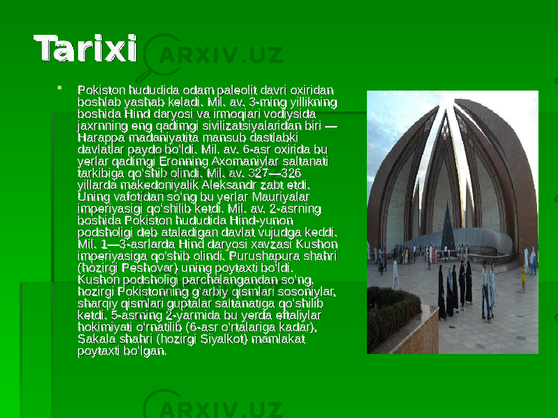 TarixiTarixi  Pokiston hududida odam paleolit davri oxiridan Pokiston hududida odam paleolit davri oxiridan boshlab yashab keladi. Mil. av. 3-ming yillikning boshlab yashab keladi. Mil. av. 3-ming yillikning boshida Hind daryosi va irmoqiari vodiysida boshida Hind daryosi va irmoqiari vodiysida jaxrnning eng qadimgi sivilizatsiyalaridan biri — jaxrnning eng qadimgi sivilizatsiyalaridan biri — Harappa madaniyatita mansub dastlabki Harappa madaniyatita mansub dastlabki davlatlar paydo boʻldi. Mil. av. 6-asr oxirida bu davlatlar paydo boʻldi. Mil. av. 6-asr oxirida bu yerlar qadimgi Eronning Axomaniylar saltanati yerlar qadimgi Eronning Axomaniylar saltanati tarkibiga qoʻshib olindi. Mil. av. 327—326 tarkibiga qoʻshib olindi. Mil. av. 327—326 yillarda makedoniyalik Aleksandr zabt etdi. yillarda makedoniyalik Aleksandr zabt etdi. Uning vafotidan soʻng bu yerlar Mauriyalar Uning vafotidan soʻng bu yerlar Mauriyalar imperiyasigi qoʻshilib ketdi. Mil. av. 2-asrning imperiyasigi qoʻshilib ketdi. Mil. av. 2-asrning boshida Pokiston hududida Hind-yunon boshida Pokiston hududida Hind-yunon podsholigi deb ataladigan davlat vujudga keddi. podsholigi deb ataladigan davlat vujudga keddi. Mil. 1—3-asrlarda Hind daryosi xavzasi Kushon Mil. 1—3-asrlarda Hind daryosi xavzasi Kushon imperiyasiga qoʻshib olindi. Purushapura shahri imperiyasiga qoʻshib olindi. Purushapura shahri (hozirgi Peshovar) uning poytaxti boʻldi. (hozirgi Peshovar) uning poytaxti boʻldi. Kushon podsholigi parchalangandan soʻng, Kushon podsholigi parchalangandan soʻng, hozirgi Pokistonning gʻarbiy qismlari sosoniylar, hozirgi Pokistonning gʻarbiy qismlari sosoniylar, sharqiy qismlari guptalar saltanatiga qoʻshilib sharqiy qismlari guptalar saltanatiga qoʻshilib ketdi. 5-asrning 2-yarmida bu yerda eftaliylar ketdi. 5-asrning 2-yarmida bu yerda eftaliylar hokimiyati oʻrnatilib (6-asr oʻrtalariga kadar), hokimiyati oʻrnatilib (6-asr oʻrtalariga kadar), Sakala shahri (hozirgi Siyalkot) mamlakat Sakala shahri (hozirgi Siyalkot) mamlakat poytaxti boʻlgan. poytaxti boʻlgan. 