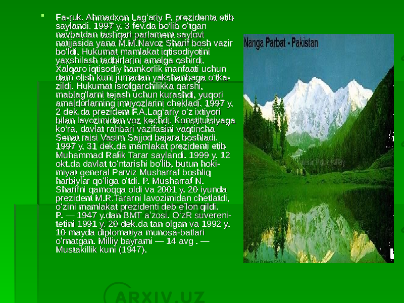  Fa-ruk. Ahmadxon Lagʻariy P. prezidenta etib Fa-ruk. Ahmadxon Lagʻariy P. prezidenta etib saylandi. 1997 y. 3 fev.da boʻlib oʻtgan saylandi. 1997 y. 3 fev.da boʻlib oʻtgan navbatdan tashqari parlament saylovi navbatdan tashqari parlament saylovi natijasida yana M.M.Navoz Sharif bosh vazir natijasida yana M.M.Navoz Sharif bosh vazir boʻldi. Hukumat mamlakat iqtisodiyotini boʻldi. Hukumat mamlakat iqtisodiyotini yaxshilash tadbirlarini amalga oshirdi. yaxshilash tadbirlarini amalga oshirdi. Xalqaro iqtisodiy hamkorlik manfaati uchun Xalqaro iqtisodiy hamkorlik manfaati uchun dam olish kuni jumadan yakshanbaga oʻtka-dam olish kuni jumadan yakshanbaga oʻtka- zildi. Hukumat isrofgarchilikka qarshi, zildi. Hukumat isrofgarchilikka qarshi, mablagʻlarni tejash uchun kurashdi, yuqori mablagʻlarni tejash uchun kurashdi, yuqori amaldorlarning imtiyozlarini chekladi. 1997 y. amaldorlarning imtiyozlarini chekladi. 1997 y. 2 dek.da prezident F.A.Lagʻariy oʻz ixtiyori 2 dek.da prezident F.A.Lagʻariy oʻz ixtiyori bilan lavozimidan voz kechdi. Konstitutsiyaga bilan lavozimidan voz kechdi. Konstitutsiyaga koʻra, davlat rahbari vazifasini vaqtincha koʻra, davlat rahbari vazifasini vaqtincha Senat raisi Vasim Sajjod bajara boshladi. Senat raisi Vasim Sajjod bajara boshladi. 1997 y. 31 dek.da mamlakat prezidenti etib 1997 y. 31 dek.da mamlakat prezidenti etib Muhammad Rafik Tarar saylandi. 1999 y. 12 Muhammad Rafik Tarar saylandi. 1999 y. 12 okt.da davlat toʻntarishi boʻlib, butun hoki-okt.da davlat toʻntarishi boʻlib, butun hoki- miyat general Parviz Musharraf boshliq miyat general Parviz Musharraf boshliq harbiylar qoʻliga oʻtdi. P. Musharraf N. harbiylar qoʻliga oʻtdi. P. Musharraf N. Sharifni qamoqqa oldi va 2001 y. 20 iyunda Sharifni qamoqqa oldi va 2001 y. 20 iyunda prezident M.R.Tararni lavozimidan chetlatdi, prezident M.R.Tararni lavozimidan chetlatdi, oʻzini mamlakat prezidenti deb eʼlon qildi. oʻzini mamlakat prezidenti deb eʼlon qildi. P. — 1947 y.dan BMT aʼzosi. OʻzR suvereni-P. — 1947 y.dan BMT aʼzosi. OʻzR suvereni- tetini 1991 y. 20 dek.da tan olgan va 1992 y. tetini 1991 y. 20 dek.da tan olgan va 1992 y. 10 mayda diplomatiya munosa-batlari 10 mayda diplomatiya munosa-batlari oʻrnatgan. Milliy bayrami — 14 avg . — oʻrnatgan. Milliy bayrami — 14 avg . — Mustakillik kuni (1947). Mustakillik kuni (1947). 