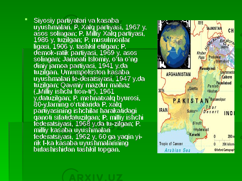  Siyosiy partiyalari va kasaba Siyosiy partiyalari va kasaba uyushmalari. P. Xalq partiyasi, 1967 y. uyushmalari. P. Xalq partiyasi, 1967 y. asos solingan; P. Milliy Xalq partiyasi, asos solingan; P. Milliy Xalq partiyasi, 1986 y. tuzilgan; P. musulmonlar 1986 y. tuzilgan; P. musulmonlar ligasi, 1906 y. tashkil etilgan; P. ligasi, 1906 y. tashkil etilgan; P. demok-ratik partiyasi, 1969 y. asos demok-ratik partiyasi, 1969 y. asos solingan; Jamoati Islomiy, oʻta oʻng solingan; Jamoati Islomiy, oʻta oʻng diniy jamoa partiyasi, 1941 y.da diniy jamoa partiyasi, 1941 y.da tuzilgan. Umumpokiston kasaba tuzilgan. Umumpokiston kasaba uyushmalari fe-deratsiyasi, 1947 y.da uyushmalari fe-deratsiyasi, 1947 y.da tuzilgan; Qavmiy mazdur mahaz tuzilgan; Qavmiy mazdur mahaz („Milliy ishchi fron-ti“), 1961 („Milliy ishchi fron-ti“), 1961 y.datuzilgan; P. mehnatxalq byurosi, y.datuzilgan; P. mehnatxalq byurosi, 80-y.larning oʻrtalarida P. xalq 80-y.larning oʻrtalarida P. xalq partiyasining ishchilar harakatidagi partiyasining ishchilar harakatidagi qanoti sifatidatuzilgan; P. milliy ishchi qanoti sifatidatuzilgan; P. milliy ishchi federatsiyasi, 1968 y.da tu-zilgan; P. federatsiyasi, 1968 y.da tu-zilgan; P. milliy kasaba uyushmalari milliy kasaba uyushmalari federatsiyasi, 1962 y. 60 ga yaqin yi-federatsiyasi, 1962 y. 60 ga yaqin yi- rik f-ka kasaba uyushmalarining rik f-ka kasaba uyushmalarining birlashishidan tashkil topgan. birlashishidan tashkil topgan. 