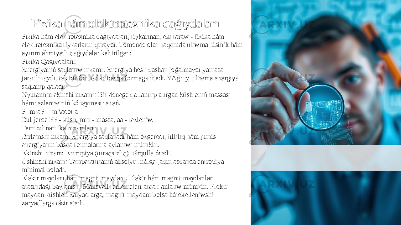 Fizika hám elektrotexnika qaǵıydaları Fizika hám elektrotexnika qaģıydaları, tiykarınan, eki taraw - fizika hám elektrotexnika tiykarların quraydı. Tómende olar haqqında ulıwma túsinik hám ayırım áhmiyetli qaǵıydalar keltirilgen: Fizika Qagıydaları: Energiyanıń saqlanıw nızamı: Energiya hesh qashan joǵalmaydı yamasa jaratılmaydı, tek bir formadan basqa formaga ótedi. YAǵnıy, uliwma energiya saqlanıp qaladı. Nyutonnın ekinshi nızamı: Bir denege qollanılıp atırgan kúsh onıń massası hám tezleniwiniń kóbeymesine teń. F=m aF = m \cdot a⋅ Bul jerde FF - kúsh, mm - massa, aa - tezleniw. Termodinamika nizamları: Birlemshi nızam: Energiya saqlanadı hám ózgeredi, jıllılıq hám jumis energiyanın basqa formalarına aylanıwı múmkin. Ekinshi nizam: Entropiya (turaqsızlıq) bárqulla ósedi. Úshinshi nızam: Temperaturanıń absolyut nólge jaqınlasqanda entropiya minimal boladı. Elektr maydanı hám magnit maydanı: Elektr hám magnit maydanları arasındaǵı baylanıstı, Maksvell tenlemeleri arqalı anlatıw múmkin. Elektr maydan kúshleri zaryadlarga, magnit maydanı bolsa háreketleniwshi zaryadlarga tásir etedi. 