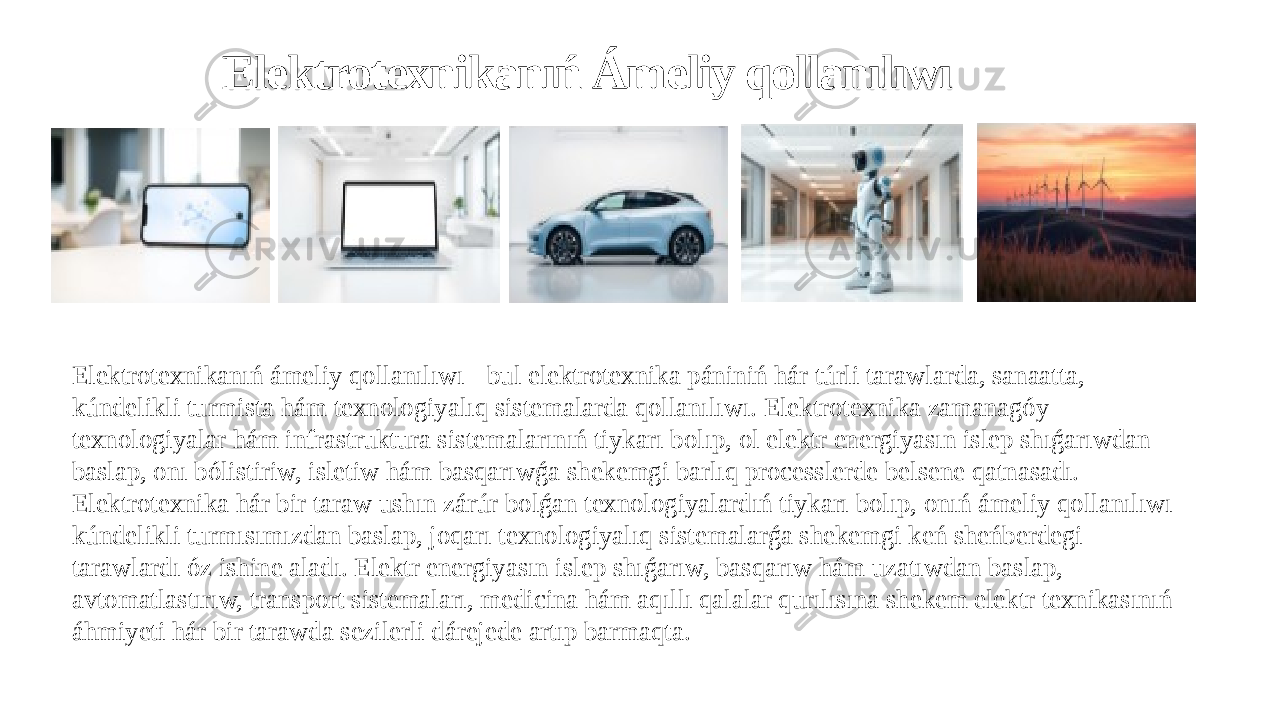 Elektrotexnikanıń Ámeliy qollanılıwı Elektrotexnikanıń ámeliy qollanılıwı - bul elektrotexnika pániniń hár túrli tarawlarda, sanaatta, kúndelikli turmista hám texnologiyalıq sistemalarda qollanılıwı. Elektrotexnika zamanagóy texnologiyalar hám infrastruktura sistemalarınıń tiykarı bolıp, ol elektr energiyasın islep shıǵarıwdan baslap, onı bólistiriw, isletiw hám basqarıwǵa shekemgi barlıq processlerde belsene qatnasadı. Elektrotexnika hár bir taraw ushın zárúr bolǵan texnologiyalardıń tiykarı bolıp, onıń ámeliy qollanılıwı kúndelikli turmısımızdan baslap, joqarı texnologiyalıq sistemalarǵa shekemgi keń sheńberdegi tarawlardı óz ishine aladı. Elektr energiyasın islep shıǵarıw, basqarıw hám uzatıwdan baslap, avtomatlastırıw, transport sistemaları, medicina hám aqıllı qalalar qurılısına shekem elektr texnikasınıń áhmiyeti hár bir tarawda sezilerli dárejede artıp barmaqta. 