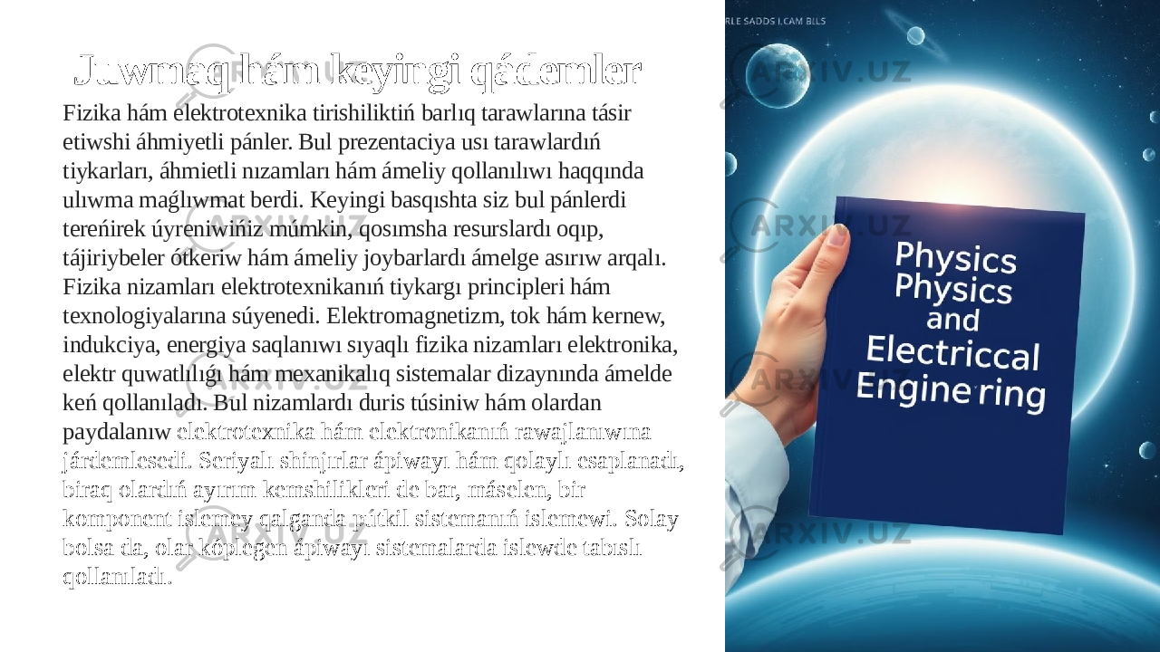 Juwmaq hám keyingi qádemler Fizika hám elektrotexnika tirishiliktiń barlıq tarawlarına tásir etiwshi áhmiyetli pánler. Bul prezentaciya usı tarawlardıń tiykarları, áhmietli nızamları hám ámeliy qollanılıwı haqqında ulıwma maǵlıwmat berdi. Keyingi basqıshta siz bul pánlerdi tereńirek úyreniwińiz múmkin, qosımsha resurslardı oqıp, tájiriybeler ótkeriw hám ámeliy joybarlardı ámelge asırıw arqalı. Fizika nizamları elektrotexnikanıń tiykargı principleri hám texnologiyalarına súyenedi. Elektromagnetizm, tok hám kernew, indukciya, energiya saqlanıwı sıyaqlı fizika nizamları elektronika, elektr quwatlılıǵı hám mexanikalıq sistemalar dizaynında ámelde keń qollanıladı. Bul nizamlardı duris túsiniw hám olardan paydalanıw elektrotexnika hám elektronikanıń rawajlanıwına járdemlesedi. Seriyalı shinjırlar ápiwayı hám qolaylı esaplanadı, biraq olardıń ayırım kemshilikleri de bar, máselen, bir komponent islemey qalganda pútkil sistemanıń islemewi. Solay bolsa da, olar kóplegen ápiwayı sistemalarda islewde tabıslı qollanıladı. 