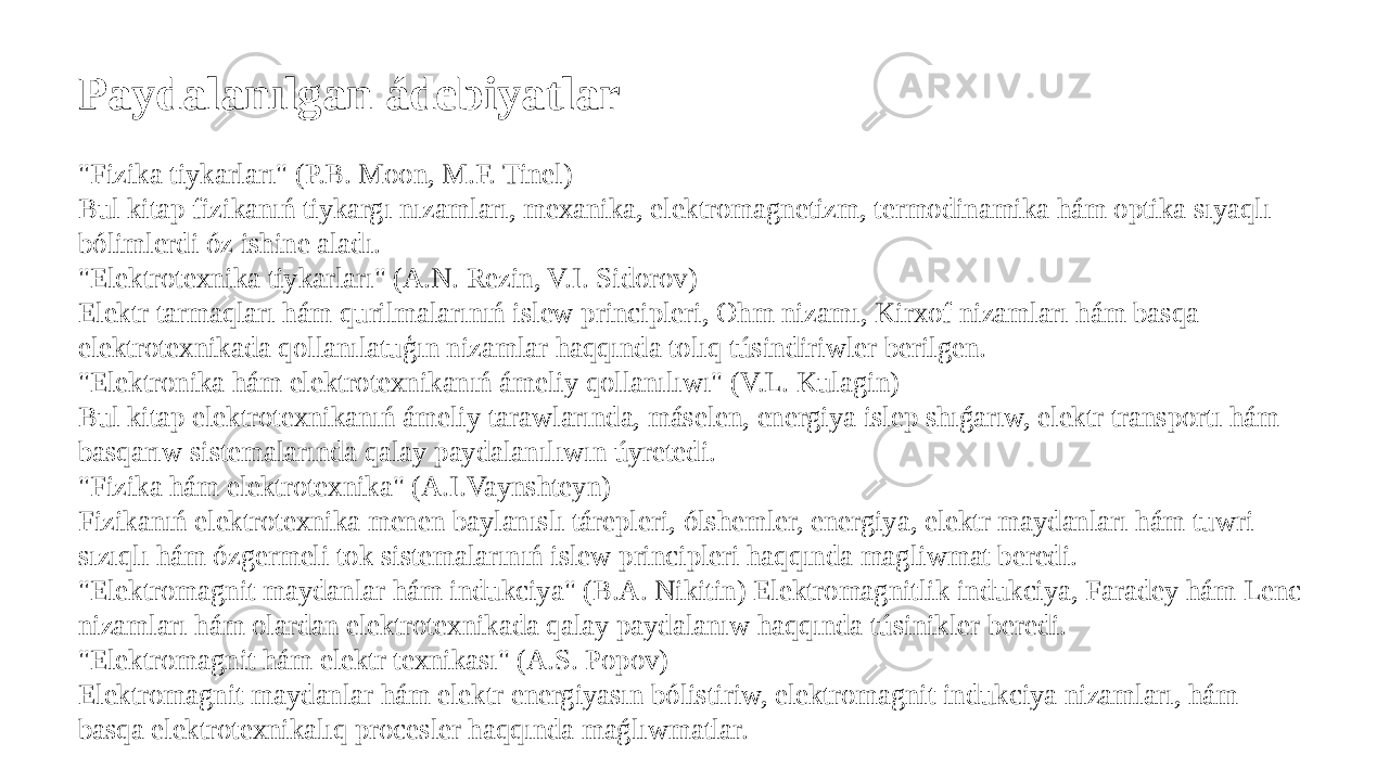 Paydalanılgan ádebiyatlar &#34;Fizika tiykarları&#34; (P.B. Moon, M.F. Tinel) Bul kitap fizikanıń tiykargı nızamları, mexanika, elektromagnetizm, termodinamika hám optika sıyaqlı bólimlerdi óz ishine aladı. &#34;Elektrotexnika tiykarları&#34; (A.N. Rezin, V.I. Sidorov) Elektr tarmaqları hám qurilmalarınıń islew principleri, Ohm nizamı, Kirxof nizamları hám basqa elektrotexnikada qollanılatuģın nizamlar haqqında tolıq túsindiriwler berilgen. &#34;Elektronika hám elektrotexnikanıń ámeliy qollanılıwı&#34; (V.L. Kulagin) Bul kitap elektrotexnikanıń ámeliy tarawlarında, máselen, energiya islep shıǵarıw, elektr transportı hám basqarıw sistemalarında qalay paydalanılıwın úyretedi. &#34;Fizika hám elektrotexnika&#34; (A.I.Vaynshteyn) Fizikanıń elektrotexnika menen baylanıslı tárepleri, ólshemler, energiya, elektr maydanları hám tuwri sızıqlı hám ózgermeli tok sistemalarınıń islew principleri haqqında magliwmat beredi. &#34;Elektromagnit maydanlar hám indukciya&#34; (B.A. Nikitin) Elektromagnitlik indukciya, Faradey hám Lenc nizamları hám olardan elektrotexnikada qalay paydalanıw haqqında túsinikler beredi. &#34;Elektromagnit hám elektr texnikası&#34; (A.S. Popov) Elektromagnit maydanlar hám elektr energiyasın bólistiriw, elektromagnit indukciya nizamları, hám basqa elektrotexnikalıq procesler haqqında maǵlıwmatlar. 