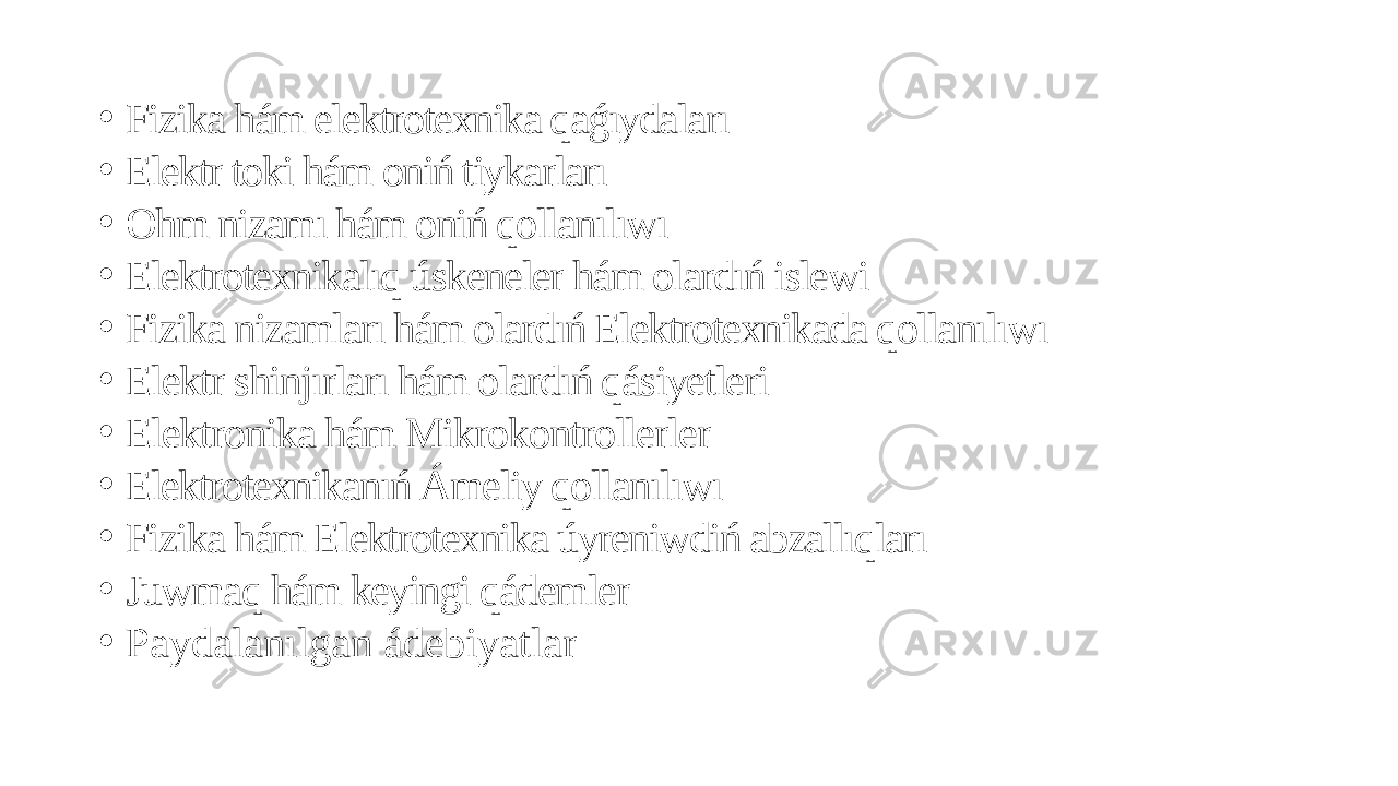 • Fizika hám elektrotexnika qaǵıydaları • Elektr toki hám oniń tiykarları • Ohm nizamı hám oniń qollanılıwı • Elektrotexnikalıq úskeneler hám olardıń islewi • Fizika nizamları hám olardıń Elektrotexnikada qollanılıwı • Elektr shinjırları hám olardıń qásiyetleri • Elektronika hám Mikrokontrollerler • Elektrotexnikanıń Ámeliy qollanılıwı • Fizika hám Elektrotexnika úyreniwdiń abzallıqları • Juwmaq hám keyingi qádemler • Paydalanılgan ádebiyatlar 