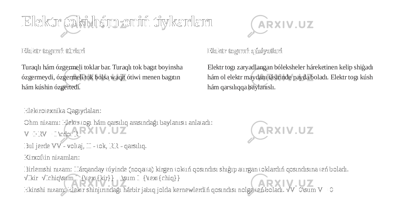 Elektr toki hám oniń tiykarları Elektr togınıń túrleri Turaqlı hám ózgermeli toklar bar. Turaqlı tok bagıt boyinsha ózgermeydi, ózgermeli tok bolsa waqit ótiwi menen bagıtın hám kúshin ózgertedi. Elektr togınıń qásiyetleri Elektr togı zaryadlangan bóleksheler háreketinen kelip shiģadı hám ol elektr maydanı tásirinde payda boladı. Elektr togı kúsh hám qarsılıqqa baylanıslı. Elektrotexnika Qagıydaları: Ohm nizamı: Elektr togı hám qarsılıq arasındaǵı baylanıstı anlatadı: V=I RV = I \cdot R⋅ Bul jerde VV - voltaj, II - tok, RR - qarsılıq. Kirxoftin nizamları: Birlemshi nızam: Hárqanday túyinde (noqatta) kirgen toktıń qosındısı shıģıp atırgan toklardıń qosındısına teń boladı. √Ikir=√Ichiq\sum I_{\text{kir}} = \sum I_{\text{chiq}} Ekinshi nızam: Elektr shinjırındaǵı hárbir jabıq jolda kernewlerdiń qosındısı nolge teń boladı. √V=0\sum V = 0 