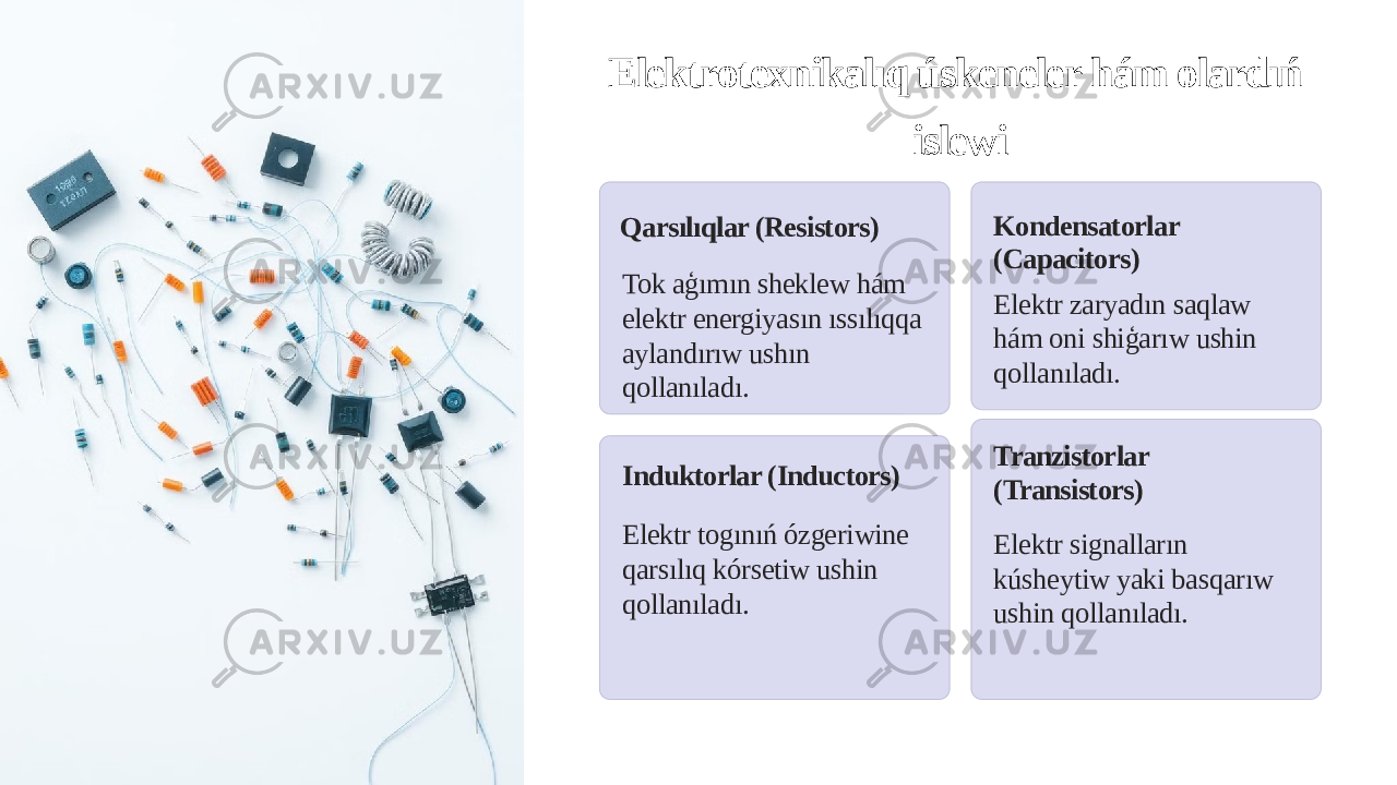 Elektrotexnikalıq úskeneler hám olardıń islewi Qarsılıqlar (Resistors) Tok aģımın sheklew hám elektr energiyasın ıssılıqqa aylandırıw ushın qollanıladı. Kondensatorlar (Capacitors) Elektr zaryadın saqlaw hám oni shiģarıw ushin qollanıladı. Induktorlar (Inductors) Elektr togınıń ózgeriwine qarsılıq kórsetiw ushin qollanıladı. Tranzistorlar (Transistors) Elektr signalların kúsheytiw yaki basqarıw ushin qollanıladı. 