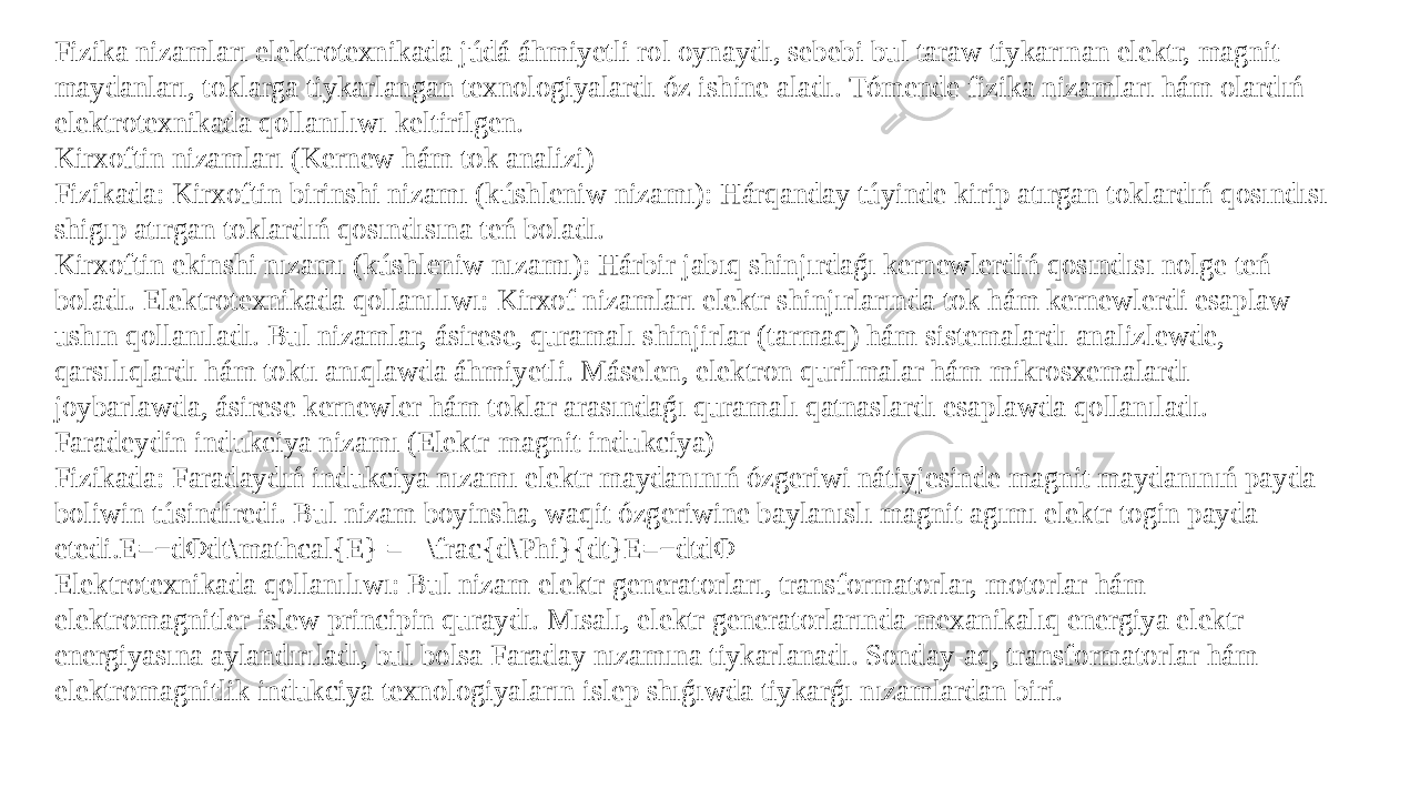 Fizika nizamları elektrotexnikada júdá áhmiyetli rol oynaydı, sebebi bul taraw tiykarınan elektr, magnit maydanları, toklarga tiykarlangan texnologiyalardı óz ishine aladı. Tómende fizika nizamları hám olardıń elektrotexnikada qollanılıwı keltirilgen. Kirxoftin nizamları (Kernew hám tok analizi) Fizikada: Kirxoftin birinshi nizamı (kúshleniw nizamı): Hárqanday túyinde kirip atırgan toklardıń qosındısı shigıp atırgan toklardıń qosındısına teń boladı. Kirxoftin ekinshi nızamı (kúshleniw nızamı): Hárbir jabıq shinjırdaǵı kernewlerdiń qosındısı nolge teń boladı. Elektrotexnikada qollanılıwı: Kirxof nizamları elektr shinjırlarında tok hám kernewlerdi esaplaw ushın qollanıladı. Bul nizamlar, ásirese, quramalı shinjirlar (tarmaq) hám sistemalardı analizlewde, qarsılıqlardı hám toktı anıqlawda áhmiyetli. Máselen, elektron qurilmalar hám mikrosxemalardı joybarlawda, ásirese kernewler hám toklar arasındaǵı quramalı qatnaslardı esaplawda qollanıladı. Faradeydin indukciya nizamı (Elektr-magnit indukciya) Fizikada: Faradaydıń indukciya nızamı elektr maydanınıń ózgeriwi nátiyjesinde magnit maydanınıń payda boliwin túsindiredi. Bul nizam boyinsha, waqit ózgeriwine baylanıslı magnit agımı elektr togin payda etedi.E=−dΦdt\mathcal{E} = - \frac{d\Phi}{dt}E=−dtdΦ Elektrotexnikada qollanılıwı: Bul nizam elektr generatorları, transformatorlar, motorlar hám elektromagnitler islew principin quraydı. Mısalı, elektr generatorlarında mexanikalıq energiya elektr energiyasına aylandırıladı, bul bolsa Faraday nızamına tiykarlanadı. Sonday-aq, transformatorlar hám elektromagnitlik indukciya texnologiyaların islep shıǵıwda tiykarǵı nızamlardan biri. 