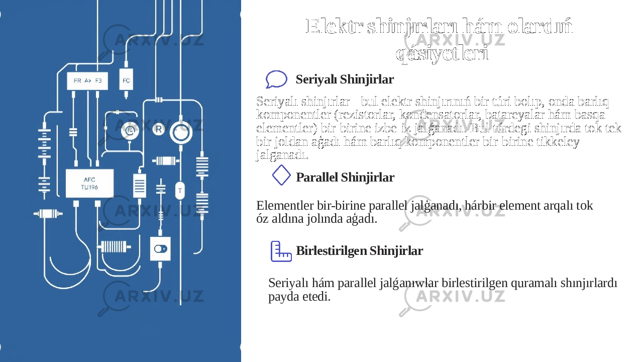 Elektr shinjırları hám olardıń qásiyetleri Seriyalı Shinjirlar Seriyalı shinjırlar - bul elektr shinjırınıń bir túri bolıp, onda barlıq komponentler (rezistorlar, kondensatorlar, batareyalar hám basqa elementler) bir-birine izbe-iz jalǵanadı. Bul túrdegi shinjırda tok tek bir joldan aģadı hám barlıq komponentler bir-birine tikkeley jalganadı. Parallel Shinjirlar Elementler bir-birine parallel jalģanadı, hárbir element arqalı tok óz aldına jolında aģadı. Birlestirilgen Shinjirlar Seriyalı hám parallel jalǵanıwlar birlestirilgen quramalı shınjırlardı payda etedi. 