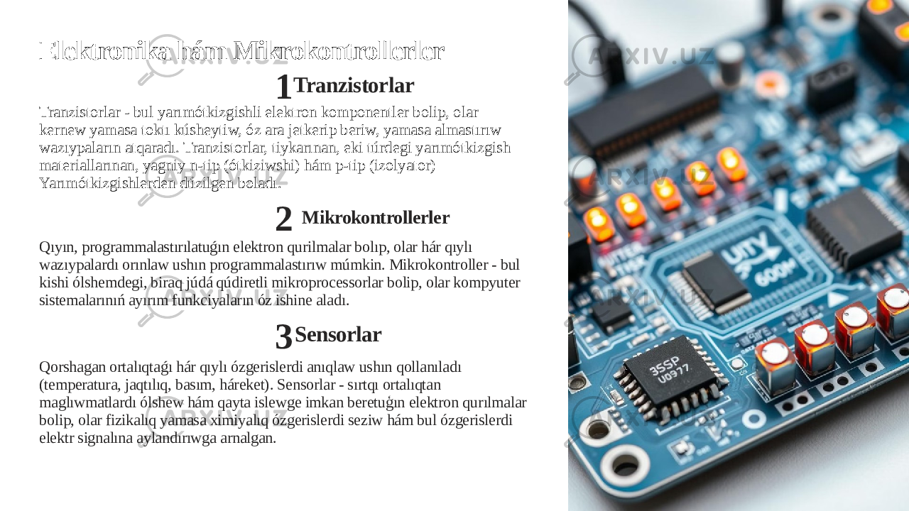 Elektronika hám Mikrokontrollerler 1 Tranzistorlar Tranzistorlar - bul yarımótkizgishli elektron komponentler bolip, olar kernew yamasa toktı kúsheytiw, óz ara jetkerip beriw, yamasa almastırıw wazıypaların atqaradı. Tranzistorlar, tiykarınan, eki túrdegi yarımótkizgish materiallarınan, yagniy n-tip (ótkiziwshi) hám p-tip (izolyator) Yarımótkizgishlerden dúzilgen boladı. 2 Mikrokontrollerler Qıyın, programmalastırılatuǵın elektron qurilmalar bolıp, olar hár qıylı wazıypalardı orınlaw ushın programmalastırıw múmkin. Mikrokontroller - bul kishi ólshemdegi, biraq júdá qúdiretli mikroprocessorlar bolip, olar kompyuter sistemalarınıń ayırım funkciyaların óz ishine aladı. 3 Sensorlar Qorshagan ortalıqtaǵı hár qıylı ózgerislerdi anıqlaw ushın qollanıladı (temperatura, jaqtılıq, basım, háreket). Sensorlar - sırtqı ortalıqtan maglıwmatlardı ólshew hám qayta islewge imkan beretuģın elektron qurılmalar bolip, olar fizikalıq yamasa ximiyalıq ózgerislerdi seziw hám bul ózgerislerdi elektr signalına aylandırıwga arnalgan. 