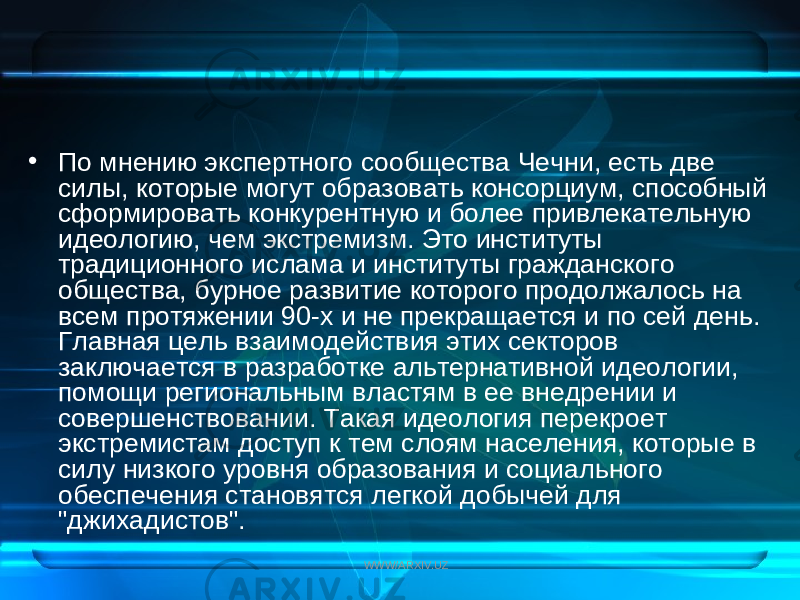 • По мнению экспертного сообщества Чечни, есть две силы, которые могут образовать консорциум, способный сформировать конкурентную и более привлекательную идеологию, чем экстремизм. Это институты традиционного ислама и институты гражданского общества, бурное развитие которого продолжалось на всем протяжении 90-х и не прекращается и по сей день. Главная цель взаимодействия этих секторов заключается в разработке альтернативной идеологии, помощи региональным властям в ее внедрении и совершенствовании. Такая идеология перекроет экстремистам доступ к тем слоям населения, которые в силу низкого уровня образования и социального обеспечения становятся легкой добычей для &#34;джихадистов&#34;. WWW/ARXIV.UZ 