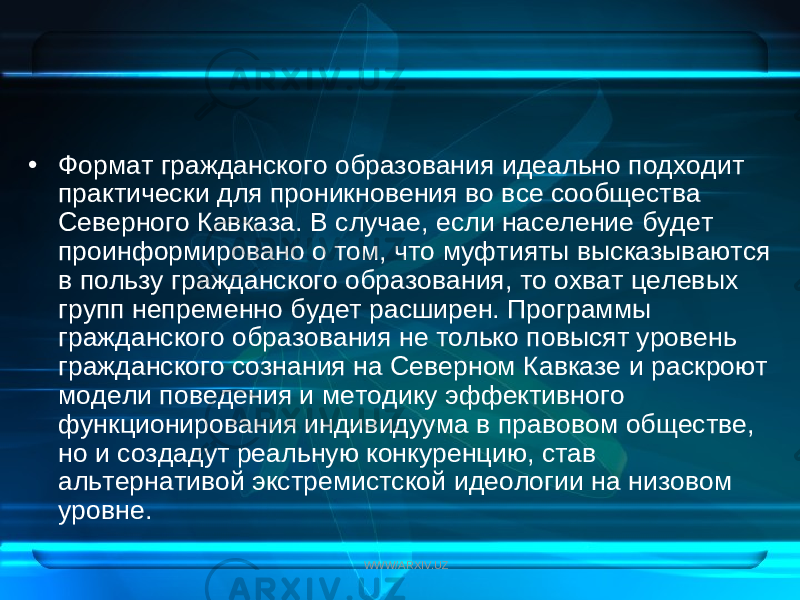 • Формат гражданского образования идеально подходит практически для проникновения во все сообщества Северного Кавказа. В случае, если население будет проинформировано о том, что муфтияты высказываются в пользу гражданского образования, то охват целевых групп непременно будет расширен. Программы гражданского образования не только повысят уровень гражданского сознания на Северном Кавказе и раскроют модели поведения и методику эффективного функционирования индивидуума в правовом обществе, но и создадут реальную конкуренцию, став альтернативой экстремистской идеологии на низовом уровне. WWW/ARXIV.UZ 