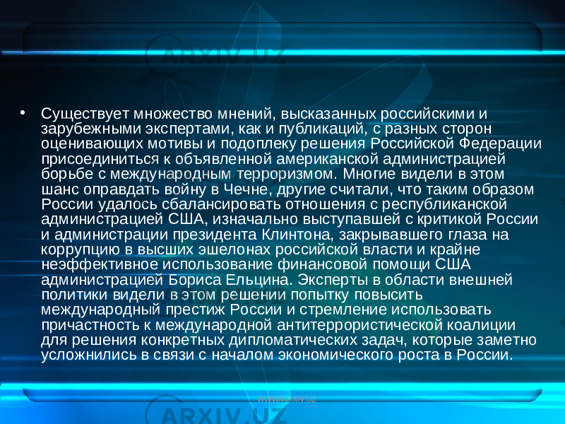 • Существует множество мнений, высказанных российскими и зарубежными экспертами, как и публикаций, с разных сторон оценивающих мотивы и подоплеку решения Российской Федерации присоединиться к объявленной американской администрацией борьбе с международным терроризмом. Многие видели в этом шанс оправдать войну в Чечне, другие считали, что таким образом России удалось сбалансировать отношения с республиканской администрацией США, изначально выступавшей с критикой России и администрации президента Клинтона, закрывавшего глаза на коррупцию в высших эшелонах российской власти и крайне неэффективное использование финансовой помощи США администрацией Бориса Ельцина. Эксперты в области внешней политики видели в этом решении попытку повысить международный престиж России и стремление использовать причастность к международной антитеррористической коалиции для реше ния конкретных дипломатических задач, которые заметно усложнились в связи с началом экономического роста в России. WWW/ARXIV.UZ 