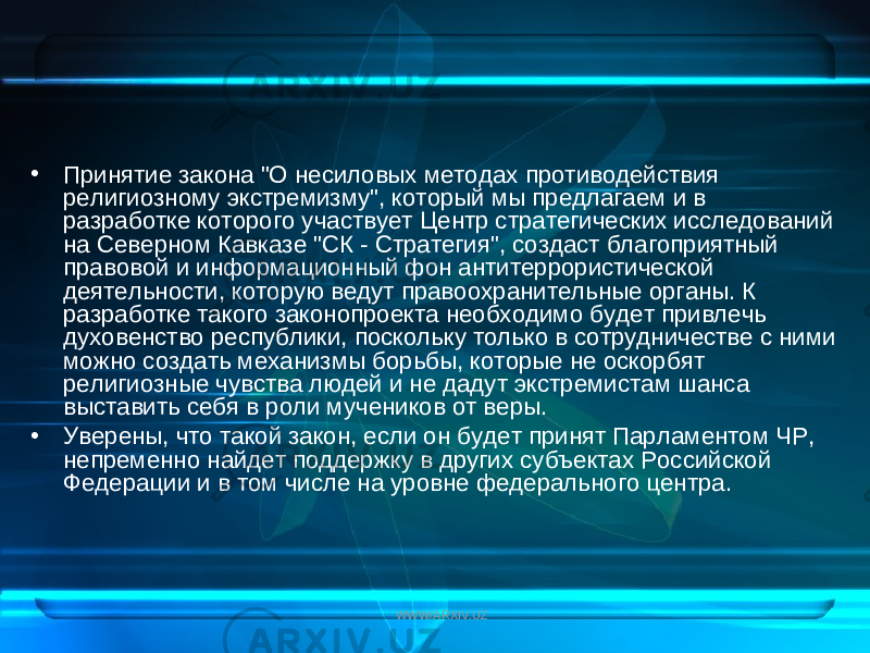 • Принятие закона &#34;О несиловых методах противодействия религиозному экстремизму&#34;, который мы предлагаем и в разработке которого участвует Центр стратегических исследований на Северном Кавказе &#34;СК - Стратегия&#34;, создаст благоприятный правовой и информационный фон антитеррористической деятельности, которую ведут правоохранительные органы. К разработке такого законопроекта необходимо будет привлечь духовенство республики, поскольку только в сотрудничестве с ними можно создать механизмы борьбы, которые не оскорбят религиозные чувства людей и не дадут экстремистам шанса выставить себя в роли мучеников от веры. • Уверены, что такой закон, если он будет принят Парламентом ЧР, непременно найдет поддержку в других субъектах Российской Федерации и в том числе на уровне федерального центра. WWW/ARXIV.UZ 