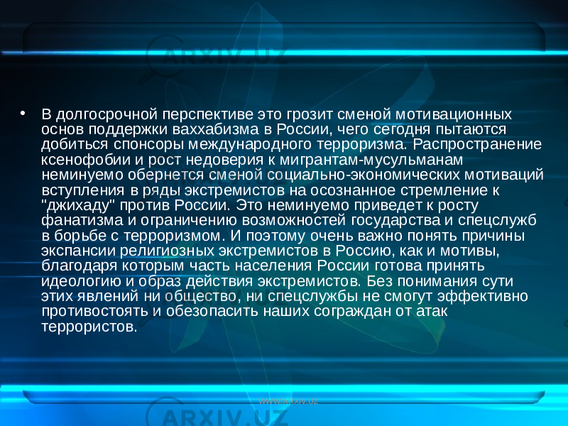 • В долгосрочной перспективе это грозит сменой мотивационных основ поддержки ваххабизма в России, чего сегодня пытаются добиться спонсоры международного терроризма. Распространение ксенофобии и рост недоверия к мигрантам-мусульманам неминуемо обернется сменой социально-экономических мотиваций вступления в ряды экстремистов на осознанное стремление к &#34;джихаду&#34; против России. Это неминуемо приведет к росту фанатизма и ограничению возможностей государства и спецслужб в борьбе с терроризмом. И поэтому очень важно понять причины экспансии религиозных экстремистов в Россию, как и мотивы, благодаря которым часть населения России готова принять идеологию и образ действия экстремистов. Без понимания сути этих явлений ни общество, ни спецслужбы не смогут эффективно противостоять и обезопасить наших сограждан от атак террористов. WWW/ARXIV.UZ 