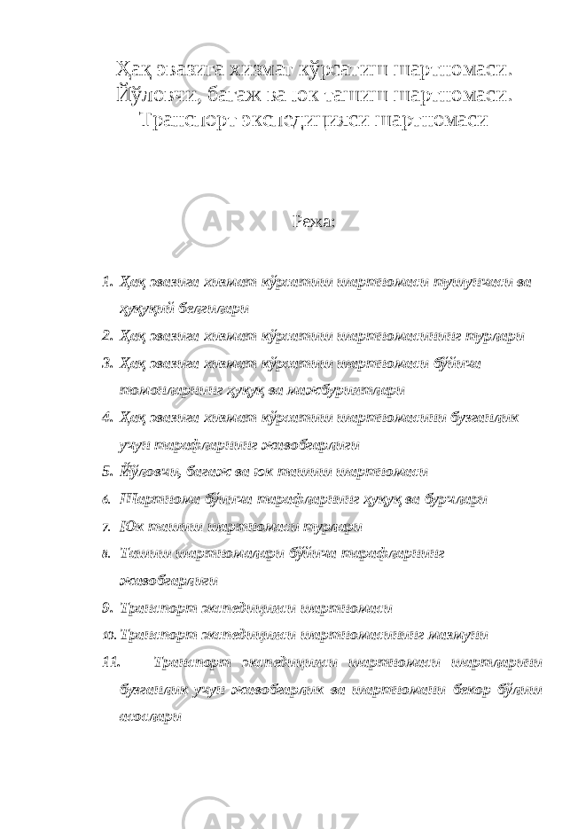 Ҳақ эвазига хизмат кўрсатиш шартномаси. Йў ловчи, багаж ва юк ташиш шартномаси. Транспорт экспедицияси шартномаси Режа: 1. Ҳақ эвазига хизмат кўрсатиш шартномаси тушунчаси ва ҳуқуқий белгилари 2. Ҳақ эвазига хизмат кўрсатиш шартномасининг турлари 3. Ҳақ эвазига хизмат кўрсатиш шартномаси бўйича томонларнинг ҳуқуқ ва мажбуриятлари 4. Ҳақ эвазига хизмат кўрсатиш шартномасини бузганлик учун тарафларнинг жавобгарлиги 5. Йўловчи, багаж ва юк ташиш шартномаси 6. Шартнома бўиича тарафларнинг ҳуқуқ ва бурчлари 7. Юк ташиш шартномаси турлари 8. Ташиш шартномалари бўйича тарафларнинг жавобгарлиги 9. Транспорт экспедицияси шартномаси 10. Транспорт экспедицияси шартномасининг мазмуни 11. Транспорт экспедицияси шартномаси шартларини бузганлик учун жавобгарлик ва шартномани бекор бўлиш асослари 