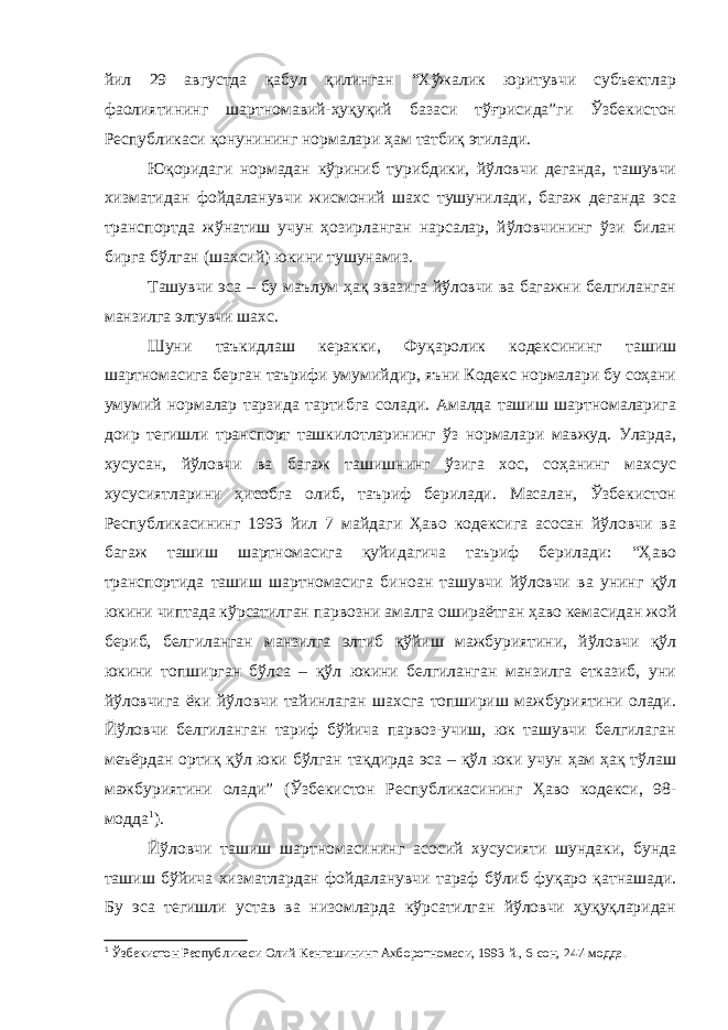 йил 29 августда қабул қилинган “Хўжалик юритувчи субъектлар фаолиятининг шартномавий-ҳуқуқий базаси тўғрисида”ги Ўзбекистон Республикаси қонунининг нормалари ҳам татбиқ этилади. Юқоридаги нормадан кўриниб турибдики, йўловчи деганда, ташувчи хизматидан фойдаланувчи жисмоний шахс тушунилади, багаж деганда эса транспортда жўнатиш учун ҳозирланган нарсалар, йўловчининг ўзи билан бирга бўлган (шахсий) юкини тушунамиз. Ташувчи эса – бу маълум ҳақ эвазига йўловчи ва багажни белгиланган манзилга элтувчи шахс. Шуни таъкидлаш керакки, Фуқаролик кодексининг ташиш шартномасига берган таърифи умумийдир, яъни Кодекс нормалари бу соҳани умумий нормалар тарзида тартибга солади. Амалда ташиш шартномаларига доир тегишли транспорт ташкилотларининг ўз нормалари мавжуд. Уларда, хусусан, йўловчи ва багаж ташишнинг ўзига хос, соҳанинг махсус хусусиятларини ҳисобга олиб, таъриф берилади. Масалан, Ўзбекистон Республикасининг 1993 йил 7 майдаги Ҳаво кодексига асосан йўловчи ва багаж ташиш шартномасига қуйидагича таъриф берилади: “Ҳаво транспортида ташиш шартномасига биноан ташувчи йўловчи ва унинг қўл юкини чиптада кўрсатилган парвозни амалга ошираётган ҳаво кемасидан жой бериб, белгиланган манзилга элтиб қўйиш мажбуриятини, йўловчи қўл юкини топширган бўлса – қўл юкини белгиланган манзилга етказиб, уни йўловчига ёки йўловчи тайинлаган шахсга топшириш мажбуриятини олади. Йўловчи белгиланган тариф бўйича парвоз-учиш, юк ташувчи белгилаган меъёрдан ортиқ қўл юки бўлган тақдирда эса – қўл юки учун ҳам ҳақ тўлаш мажбуриятини олади” (Ўзбекистон Республикасининг Ҳаво кодекси, 98- модда 1 ). Йўловчи ташиш шартномасининг асосий хусусияти шундаки, бунда ташиш бўйича хизматлардан фойдаланувчи тараф бўлиб фуқаро қатнашади. Бу эса тегишли устав ва низомларда кўрсатилган йўловчи ҳуқуқларидан 1 Ўзбекистон Республикаси Олий Кенгашининг Ахборотномаси, 1993 й., 6-сон, 247-модда. 