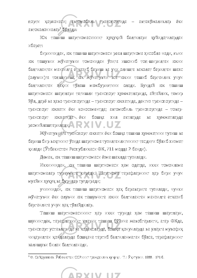 порти қорхонаси; автомобиль транспортида – автохўжаликлар ёки автоколонналар 3 бўлади. Юк ташиш шартномасининг ҳуқуқий белгилари қуйидагилардан иборат: биринчидан, юк ташиш шартномаси реал шартнома ҳисобла-нади, яъни юк ташувчи жўнатувчи томонидан ўзига ишониб топ-ширилган юкни белгиланган манзилга етказиб бериш ва уни олишга ваколат берилган шахс (олувчи)га топшириш, юк жўнатувчи эса юкни ташиб берганлик учун белгиланган ҳақни тўлаш мажбуриятини олади. Бундай юк ташиш шартномаси шартлари тегишли транспорт ҳужжатларида, айтайлик, темир йўл, дарё ва ҳаво транспортида – транспорт юкхатида, денгиз транспортида – транспорт юкхати ёки коносаментда; автомобиль транспортида – товар- транспорт юкхатида ёки бошқа хил актларда ва ҳужжатларда расмийлаштарилади. Жўнатувчига транспорт юкхати ёки бошқа ташиш ҳужжатини тузиш ва бериш бир вақтнинг ўзида шартнома тузилганлигининг тас диғи бўлиб хизмат қилади (Ўзбекистон Республикаси ФК, 711-модда 2-банди). Демак, юк ташиш шартномаси ёзма шаклда тузилади. Иккинчидан, юк ташиш шартномаси ҳам одатда, икки томонлама шартномалар туркумига киради. Шартнома тарафларнинг ҳар бири учун муайян ҳуқуқ ва бурчлар туғдиради; учинчидан, юк ташиш шартномаси ҳақ бараварига тузилади, чунки жўнатувчи ёки олувчи юк ташувчига юкни белгиланган манзилга етказиб берганлига учун ҳақ тўлайдилар. Ташиш шартномасининг ҳар икки турида ҳам ташиш шартлари, шунингдек, тарафларнинг уларни ташиш бўйича жавобгарлиги, агар ФКда, транспорт уставларида ва кодексларда, бошқа қонунларда ва уларга мувофиқ чиқарилган қоидаларда бошқача тартиб белгиланмаган бўлса, тарафларнинг келишуви билан белгиланади. 3 Ф. Сайфуллаев. Ўзбекистон ССРнинг гражданлик ҳуқуқи. -Т.: Ўқитувчи. 1988. -121 б. 