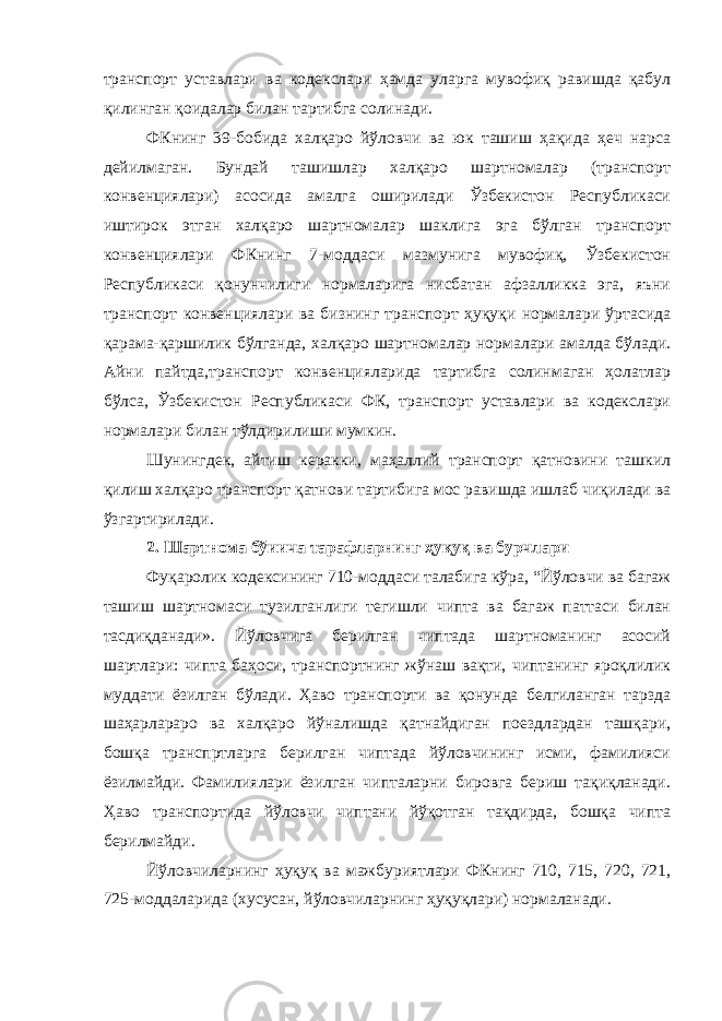 транспорт уставлари ва кодекслари ҳамда уларга мувофиқ равишда қабул қилинган қоидалар билан тартибга солинади. ФКнинг 39-бобида халқаро йўловчи ва юк ташиш ҳақида ҳеч нарса дейилмаган. Бундай ташишлар халқаро шартномалар (транспорт конвенциялари) асосида амалга оширилади Ўзбекистон Республикаси иштирок этган халқаро шартномалар шаклига эга бўлган транспорт конвенциялари ФКнинг 7-моддаси мазмунига мувофиқ, Ўзбекистон Республикаси қонунчилиги нормаларига нисбатан афзалликка эга, яъни транспорт конвенциялари ва бизнинг транспорт ҳуқуқи нормалари ўртасида қарама-қаршилик бўлганда, халқаро шартномалар нормалари амалда бўлади. Айни пайтда,транспорт конвенцияларида тартибга солинмаган ҳолатлар бўлса, Ўзбекистон Республикаси ФК, транспорт уставлари ва кодекслари нормалари билан тўлдирилиши мумкин. Шунингдек, айтиш керакки, маҳаллий транспорт қатновини ташкил қилиш халқаро транспорт қатнови тартибига мос равишда ишлаб чиқилади ва ўзгартирилади. 2. Шартнома бўиича тарафларнинг ҳуқуқ ва бурчлари Фуқаролик кодексининг 710-моддаси талабига кўра, “Йўловчи ва багаж ташиш шартномаси тузилганлиги тегишли чипта ва багаж паттаси билан тасдиқданади». Йўловчига берилган чиптада шартноманинг асосий шартлари: чипта баҳоси, транспортнинг жўнаш вақти, чиптанинг яроқлилик муддати ёзилган бўлади. Ҳаво транспорти ва қонунда белгиланган тарзда шаҳарлараро ва халқаро йўналишда қатнайдиган поездлардан ташқари, бошқа транспртларга берилган чиптада йўловчининг исми, фамилияси ёзилмайди. Фамилиялари ёзилган чипталарни бировга бериш тақиқланади. Ҳаво транспортида йўловчи чиптани йўқотган тақдирда, бошқа чипта берилмайди. Йўловчиларнинг ҳуқуқ ва мажбуриятлари ФКнинг 710, 715, 720, 721, 725-моддаларида (хусусан, йўловчиларнинг ҳуқуқлари) нормаланади. 