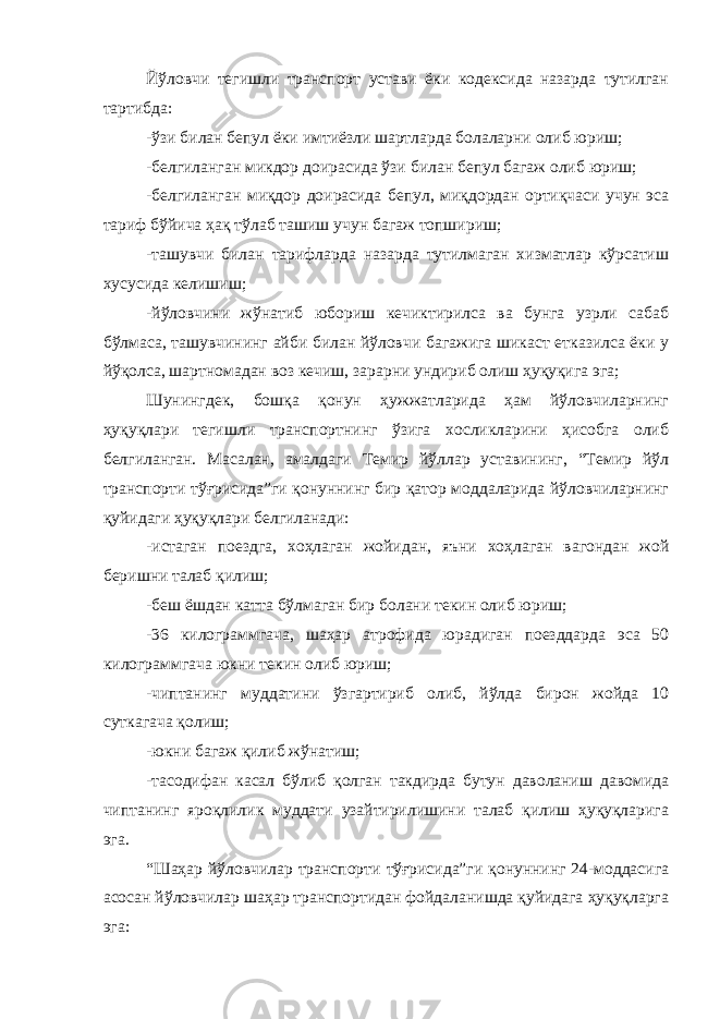 Йўловчи тегишли транспорт устави ёки кодексида назарда тутилган тартибда: -ўзи билан бепул ёки имтиёзли шартларда болаларни олиб юриш; -белгиланган микдор доирасида ўзи билан бепул багаж олиб юриш; -белгиланган миқдор доирасида бепул, миқдордан ортиқчаси учун эса тариф бўйича ҳақ тўлаб ташиш учун багаж топшириш; -ташувчи билан тарифларда назарда тутилмаган хизматлар кўрсатиш хусусида келишиш; -йўловчини жўнатиб юбориш кечиктирилса ва бунга узрли сабаб бўлмаса, ташувчининг айби билан йўловчи багажига шикаст етказилса ёки у йўқолса, шартномадан воз кечиш, зарарни ундириб олиш ҳуқуқига эга; Шунингдек, бошқа қонун ҳужжатларида ҳам йўловчиларнинг ҳуқуқлари тегишли транспортнинг ўзига хосликларини ҳисобга олиб белгиланган. Масалан, амалдаги Темир йўллар уставининг, “Темир йўл транспорти тўғрисида”ги қонуннинг бир қатор моддаларида йўловчиларнинг қуйидаги ҳуқуқлари белгиланади: -истаган поездга, хоҳлаган жойидан, яъни хоҳлаган вагондан жой беришни талаб қилиш; -беш ёшдан катта бўлмаган бир болани текин олиб юриш; -36 килограммгача, шаҳар атрофида юрадиган поезддарда эса 50 килограммгача юкни текин олиб юриш; -чиптанинг муддатини ўзгартириб олиб, йўлда бирон жойда 10 суткагача қолиш; -юкни багаж қилиб жўнатиш; -тасодифан касал бўлиб қолган такдирда бутун даволаниш давомида чиптанинг яроқлилик муддати узайтирилишини талаб қилиш ҳуқуқларига эга. “Шаҳар йўловчилар транспорти тўғрисида”ги қонуннинг 24-моддасига асосан йўловчилар шаҳар транспортидан фойдаланишда қуйидага ҳуқуқларга эга: 