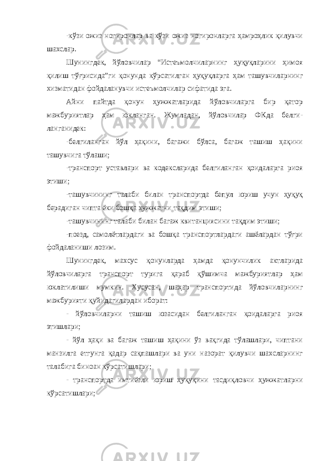 -кўзи ожиз ногиронлар ва кўзи ожиз ногиронларга ҳамроҳлик қилувчи шахслар. Шунингдек, йўловчилар “Истеъмолчиларнинг ҳуқуқларини ҳимоя қилиш тўғрисида”ги қонунда кўрсатилган ҳуқуқларга ҳам ташувчиларнинг хизматидан фойдаланувчи истеъмолчилар сифатида эга. Айни пайтда қонун ҳужжатларида йўловчиларга бир қатор мажбуриятлар ҳам юкланган. Жумладан, йўловчилар ФКда белги- ланганидек: -белгиланган йўл ҳақини, багажи бўлса, багаж ташиш ҳақини ташувчига тўлаши; -транспорт уставлари ва кодексларида белгиланган қоидаларга риоя этиши; -ташувчининг талаби билан транспортда бепул юриш учун ҳуқуқ берадиган чипта ёки бошқа ҳужжатни тақдим этиши; -ташувчининг талаби билан багаж квитанциясини тақдим этиши; -поезд, самолётлардаги ва бошқа транспортлардаги ашёлардан тўғри фойдаланиши лозим. Шунингдек, махсус қонунларда ҳамда қонунчилик актларида йўловчиларга транспорт турига қараб қўшимча мажбуриятлар ҳам юклатилиши мумкин. Хусусан, шаҳар транспортида йўловчиларнинг мажбурияти қуйидагилардан иборат: - йўловчиларни ташиш юзасидан белгиланган қоидаларга риоя этишлари; - йўл ҳақи ва багаж ташиш ҳақини ўз вақгида тўлашлари, чиптани манзилга етгунга қадар сақпашлари ва уни назорат қилувчи шахсларнинг талабига биноан кўрсатишлари; - транспортда имтиёзли юриш ҳуқуқини тасдиқловчи ҳужжат ларни кўрсатишлари; 