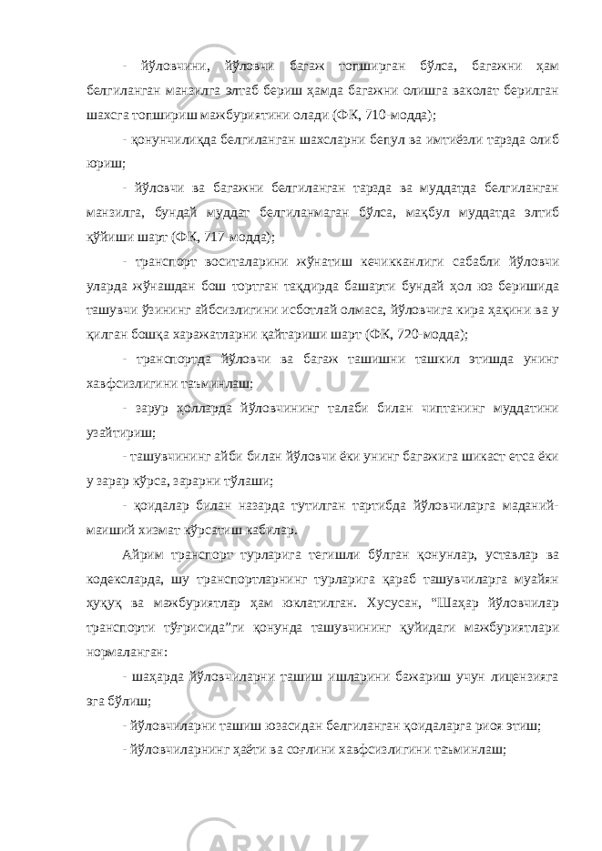 - йўловчини, йўловчи багаж топширган бўлса, багажни ҳам белгиланган манзилга элтаб бериш ҳамда багажни олишга ваколат берилган шахсга топшириш мажбуриятини олади (ФК, 710-модда); - қонунчилиқда белгиланган шахсларни бепул ва имтиёзли тарзда олиб юриш; - йўловчи ва багажни белгиланган тарзда ва муддатда белгиланган манзилга, бундай муддат белгиланмаган бўлса, мақбул муддатда элтиб қўйиши шарт (ФК, 717-модда); - транспорт воситаларини жўнатиш кечикканлиги сабабли йўловчи уларда жўнашдан бош тортган тақдирда башарти бундай ҳол юз беришида ташувчи ўзининг айбсизлигини исботлай олмаса, йўловчига кира ҳақини ва у қилган бошқа харажатларни қайтариши шарт (ФК, 720-модда); - транспортда йўловчи ва багаж ташишни ташкил этишда унинг хавфсизлигини таъминлаш; - зарур ҳолларда йўловчининг талаби билан чиптанинг муддатини узайтириш; - ташувчининг айби билан йўловчи ёки унинг багажига шикаст етса ёки у зарар кўрса, зарарни тўлаши; - қоидалар билан назарда тутилган тартибда йўловчиларга маданий- маиший хизмат кўрсатиш кабилар. Айрим транспорт турларига тегишли бўлган қонунлар, уставлар ва кодексларда, шу транспортларнинг турларига қараб ташувчиларга муайян ҳуқуқ ва мажбуриятлар ҳам юклатилган. Хусусан, “Шаҳар йўловчилар транспорти тўғрисида”ги қонунда ташувчининг қуйидаги мажбуриятлари нормаланган: - шаҳарда йўловчиларни ташиш ишларини бажариш учун лицензияга эга бўлиш; - йўловчиларни ташиш юзасидан белгиланган қоидаларга риоя этиш; - йўловчиларнинг ҳаёти ва соғлини хавфсизлигини таъминлаш; 