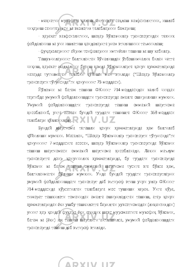 - меҳнатни муҳофаза қилиш, ёнғиндан сақлаш хавфсизлигини, ишлаб чиқариш санитарияси ва экология талабларини бажариш; - ҳаракат хавфсизлигини, шаҳар йўловчилар транспортидан техник фойдаланиш ва уни ишлатиш қоидаларига риоя этилишини таъминлаш; - фуқароларнинг айрим тоифаларини имтиёзли ташиш ва шу кабилар. Ташувчиларнинг белгиланган йўналишдан ўзбошимчалик билан четга чиқиш, ҳаракат жадвалини бузиш ҳамда йўловчиларга қонун ҳужжатларида назарда тутилмаган талабни қўйиши ман этилади (“Шаҳар йўловчилар транспорти тўғрисида”ги қонуннинг 23-моддаси). Йўловчи ва багаж ташиш ФКнинг 714-моддасидан келиб чиққан тартибда умумий фойдаланишдаги транспортда амалга оширилиши мумкин. Умумий фойдаланишдаги транспортда ташиш оммавий шартнома ҳисобланиб, унга асосан бундай турдаги ташишга ФКнинг 358-моддаси талаблари қўлланилади. Бундай шартнома тегашли қонун ҳужжатларида ҳам белгилаб қўйилиши мумкин. Масалан, “Шаҳар йўловчилар транспорти тўғри сида”ги қонуннинг 7-моддасига асосан, шаҳар йўловчилар транспортида йўловчи ташиш шартномаси оммавий шартнома ҳисобланади. Лекин маълум транспортга доир қонунчилик ҳужжатларида, бу турдаги транспортда йўловчи ва багаж ташиш оммавий шартнома тусига эга бўлса ҳам, белгиланмаган бўлиши мумкин. Унда бундай турдаги транспортларни умумий фойдаланишдаги транспорт деб эътироф этиш учун улар ФКнинг 714-моддасида кўрсатилган талабларга мос тушиши керак. Унга кўра, тижорат ташкилоти томонидан амалга ошириладиган ташиш, агар қонун ҳужжатларидан ёки ушбу ташкилотга берилган рухсатномадан (лицензиядан) унинг ҳар қандай фуқаро ёки юридик шахс мурожаатига мувофиқ йўловчи, багаж ва (ёки) юк ташиш шартлиги англашилса, умумий фойдаланишдаги транспортда ташиш деб эътироф этилади. 