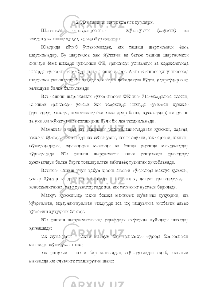 3. Юк ташиш шартномаси турлари. Шартнома тарафларининг — жўнатувчи (олувчи) ва юкташувчишшг ҳуқуқ ва мажбуриятлари Юқорида айтиб ўтганимиздек, юк ташиш шартномаси ёзма шартномадир. Бу шартнома ҳам йўловчи ва багаж ташиш шартномаси сингари ёзма шаклда тузилиши ФК, транспорт уставлари ва кодексларида назарда тутилган тартибда амалга оширилади. Агар тегашли қонунчиликда шартнома тузиш тартиби ҳақида ҳеч нарса дейилмаган бўлса, у тарафларнинг келишуви билан белгиланади. Юк ташиш шартномаси тузилганлиги ФКнинг 711-моддасига асосан, тегишли транспорт устави ёки кодексида назарда тутилган ҳужжат (транспорт юкхати, коносамент ёки юкка доир бошқа ҳужжатлар) ни тузиш ва уни юк жўнатувчига топшириш йўли би-лан тасдиқланади. Мамлакат ичида юк ташишни расмийлаштирадиган ҳужжат, одатда, юкхати бўлади. Юк хатида юк жўнатувчи, юкни олувчи, юк тарифи, юкнинг жўнатиладиган, олинадиган манзили ва бошқа тегашли маълумотлар кўрсатилади. Юк ташиш шартномаси юкни ташувчига транспорт ҳужжатлари билан бирга топширилган пайтдаёқ тузилган ҳисобланади. Юкнинг ташиш учун қабул қилинганлиги тўғрисида махсус ҳужжат, темир йўллар ва дарё транспортида – квитанция, денгиз транспортида – коносаментнинг, ҳаво транспортида эса, юк хатининг нусхаси берилади. Мазкур ҳужжатлар юкни бошқа манзилга жўнатиш ҳуқуқини, юк йўқотилган, зарарлантирилган такдирда эса юқ ташувчига нисбатан даъво қўзғатиш ҳуқуқини беради. Юк ташиш шартномасининг тарафлари сифатида қуйидаги шахслар қатнашади: юк жўнатувчи – юкни маълум бир транспорт турида белгиланган манзилга жўнатувчи шахс; юк ташувчи – юкни бир манзилдан, жўнатувчидан олиб, иккинчи манзилда юк олувчига топширувчи шахс; 