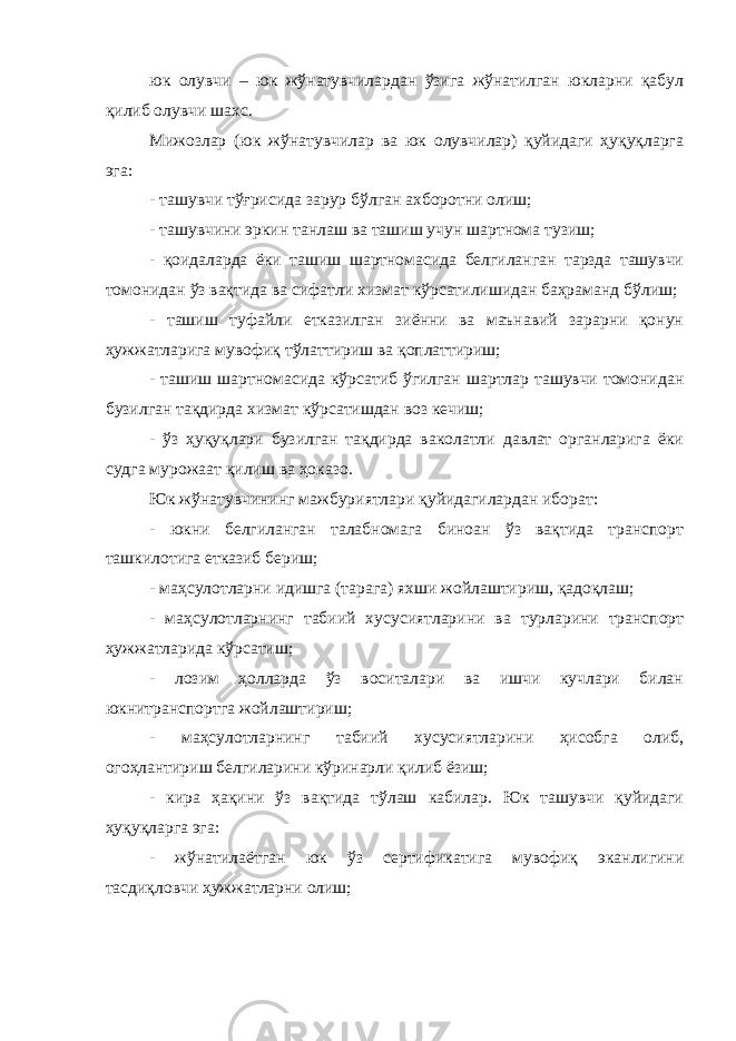 юк олувчи – юк жўнатувчилардан ўзига жўнатилган юкларни қабул қилиб олувчи шахс. Мижозлар (юк жўнатувчилар ва юк олувчилар) қуйидаги ҳуқуқларга эга: - ташувчи тўғрисида зарур бўлган ахборотни олиш; - ташувчини эркин танлаш ва ташиш учун шартнома тузиш; - қоидаларда ёки ташиш шартномасида белгиланган тарзда ташувчи томонидан ўз вақтида ва сифатли хизмат кўрсатилишидан баҳраманд бўлиш; - ташиш туфайли етказилган зиённи ва маънавий зарарни қонун ҳужжатларига мувофиқ тўлаттириш ва қоплаттириш; - ташиш шартномасида кўрсатиб ўгилган шартлар ташувчи томонидан бузилган тақдирда хизмат кўрсатишдан воз кечиш; - ўз ҳуқуқлари бузилган тақдирда ваколатли давлат органларига ёки судга мурожаат қилиш ва ҳоказо. Юк жўнатувчининг мажбуриятлари қуйидагилардан иборат: - юкни белгиланган талабномага биноан ўз вақтида транспорт ташкилотига етказиб бериш; - маҳсулотларни идишга (тарага) яхши жойлаштириш, қадоқлаш; - маҳсулотларнинг табиий хусусиятларини ва турларини транспорт ҳужжатларида кўрсатиш; - лозим ҳолларда ўз воситалари ва ишчи кучлари билан юкнитранспортга жойлаштириш; - маҳсулотларнинг табиий хусусиятларини ҳисобга олиб, огоҳлантириш белгиларини кўринарли қилиб ёзиш; - кира ҳақини ўз вақтида тўлаш кабилар. Юк ташувчи қуйидаги ҳуқуқларга эга: - жўнатилаётган юк ўз сертификатига мувофиқ эканлигини тасдиқловчи ҳужжатларни олиш; 