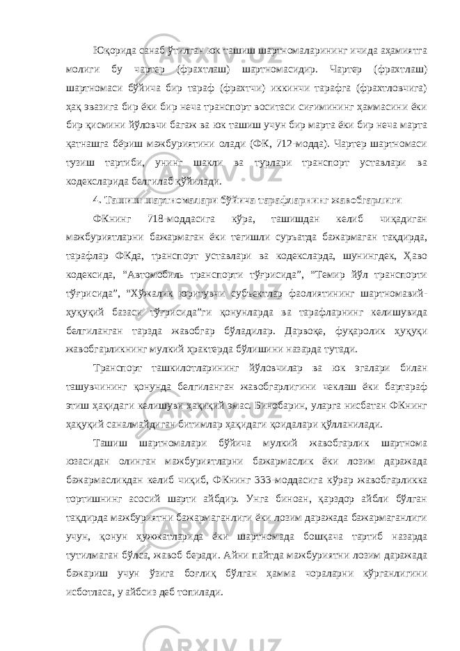 Юқорида санаб ўтилган юк ташиш шартномаларининг ичида аҳамиятга молиги бу чартер (фрахтлаш) шартномасидир. Чартер (фрахтлаш) шартномаси бўйича бир тараф (фрахтчи) иккинчи тарафга (фрахтловчига) ҳақ эвазига бир ёки бир неча транспорт воситаси сиғимининг ҳаммасини ёки бир қисмини йўловчи багаж ва юк ташиш учун бир марта ёки бир неча марта қатнашга бёриш мажбуриятини олади (ФК, 712-модда). Чартер шартномаси тузиш тартиби, унинг шакли ва турлари транспорт уставлари ва кодексларида белгилаб қўйилади. 4. Ташиш шартномалари бўйича тарафларнинг жавобгарлиги ФКнинг 718-моддасига кўра, ташишдан келиб чиқадиган мажбуриятларни бажармаган ёки тегишли суръатда бажармаган тақдирда, тарафлар ФКда, транспорт уставлари ва кодексларда, шунингдек, Ҳаво кодексида, “Автомобиль транспорти тўғрисида”, “Темир йўл транспорти тўғрисида”, “Хўжалик юритувчи субъектлар фаолиятининг шартномавий- ҳуқуқий базаси тўғрисида”ги қонунлар да ва тарафларнинг келишувида белгиланган тарзда жавобгар бўлади лар. Дарвоқе, фуқаролик ҳуқуқи жавобгарликнинг мулкий ҳрактерда бўлишини назарда тутади. Транспорт ташкилотларининг йўловчилар ва юк эгалари билан ташувчининг қонунда белгиланган жавобгарлигини чеклаш ёки бартараф этиш ҳақидаги келишуви ҳақиқий эмас. Бинобарин, уларга нисбатан ФКнинг ҳақуқий саналмайдиган битимлар ҳақидаги қоида лари қўлланилади. Ташиш шартномалари бўйича мулкий жавобгарлик шартнома юзасидан олинган мажбуриятларни бажармаслик ёки лозим даражада бажармасликдан келиб чиқиб, ФКнинг 333-моддасига кўрар жавоб гарликка тортишнинг асосий шарти айбдир. Унга биноан, қарздор айбли бўлган тақдирда мажбуриятни бажармаганлиги ёки лозим даражада бажармаганлиги учун, қонун ҳужжатларида ёки шартнома да бошқача тартиб назарда тутилмаган бўлса, жавоб беради. Айни пайтда мажбуриятни лозим даражада бажариш учун ўзига боғлиқ бўлган ҳамма чораларни кўрганлигини исботласа, у айбсиз деб топилади. 