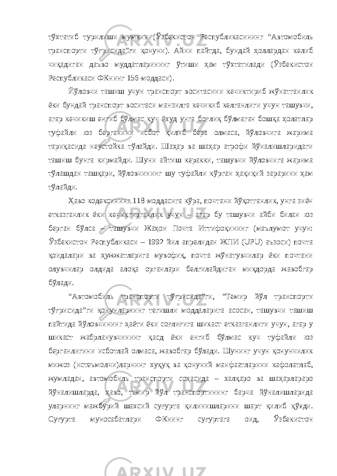 тўхтатиб тури лиши мумкин (Ўзбекистон Республикасининг “Автомобиль тран спорти тўғрисида”ги қонуни). Айни пайтда, бундай ҳоллардан келиб чиқадиган даъво муддатларининг ўтиши ҳам тўхтатилади (Ўзбекис тон Республикаси ФКнинг 156-моддаси). Йўловчи ташиш учун транспорт воситасини кечиктириб жўнат ганлик ёки бундай транспорт воситаси манзилга кечикиб келганлиги учун ташувчи, агар кечикиш енгиб бўлмас куч ёхуд унга боғлиқ бўлмаган бошқа ҳолатлар туфайли юз берганини исбот қилиб бера олмаса, йўловчига жарима тариқасида неустойка тўлайди. Шаҳар ва шаҳар атрофи йўналишларидаги ташиш бунга кирмайди. Шуни ай тиш керакки, ташувчи йўловчига жарима тўлашдан ташқари, йўлов чининг шу туфайли кўрган ҳақиқий зарарини ҳам тўлайди. Ҳаво кодексининг 118-моддасига кўра, почтани йўқотганлик, унга зиён етказганлик ёки кечикгирганлик учун – агар бу ташувчи айби билан юз берган бўлса – ташувчи Жаҳон Почта Иттифоқининг (маълумот учун: Ўзбекистон Республикаси – 1992 йил апрелидан ЖПИ (UPU) аъзоси) почта қоидалари ва ҳужжатларига мувофиқ, почта жўнатувчилар ёки почтани олувчилар олдида алоқа органлари белгилайдиган миқдорда жавобгар бўлади. “Автомобиль транспорти тўғрисида”ги, “Темир йўл транспорти тўғрисида”ги қонунларнинг тегишли моддаларига асосан, ташувчи ташиш пайтида йўловчининг ҳаёти ёки соғлиғига шикаст етказган лиги учун, агар у шикаст жабрланувчининг қасд ёки енгиб бўлмас куч туфайли юз берганлигини исботлай олмаса, жавобгар бўлади. Шунинг учун қонунчилик мижоз (истеъмолчи)ларнинг хуқуқ ва қонуний манфаатларини кафолатлаб, жумладан, автомобиль транс порти соҳасида – халқаро ва шаҳарлараро йўналишларда, ҳаво, темир йўл транспортининг барча йўналишларида уларнинг мажбурий шах сий суғурта қилинишларини шарт қилиб қўяди. Суғурта муносабат лари ФКнинг суғуртага оид, Ўзбекистон 