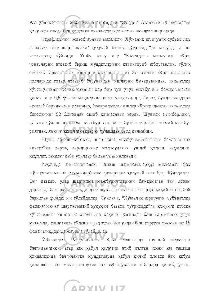 Республикасининг 2002 йил 5 апрелдаги “Суғурта фаолияти тўғрисида”ги қонунига ҳамда бошқа қонун ҳужжатларига асосан амалга оширилади. Тарафларнинг жавобгарлиги масаласи “Хўжалик юритувчк субъектлар фаолиятининг шартномавий-ҳуқуқий базаси тўғрисида”ги қонунда янада кескинроқ қўйилди. Ушбу қонуннинг 25-моддаси мазмунига кўра, товарларни етказиб бериш муддатларини кечикти риб юборганлик, тўлиқ етказиб бермаганлик, ишларни бажармаган лик ёки хизмат кўрсатмаганлик ҳолларида товар етказиб берувчидан, ишларни бажарувчидан, хизматлар кўрсатувчидан кечиктирилган ҳар бир кун учун мажбурият бажарилмаган қисмининг 0,5 фоизи миқ дорида пеня ундирилади, бироқ бунда миқдори етказиб берилмаган товарлар, бажарилмаган ишлар кўрсатилмаган хизматлар баҳосининг 50 фоизидан ошиб кетмаслиги керак. Шуниси эътиборлики, пеняни тўлаш шартнома мажбуриятларини бузган тарафни асосий мажбу - риятдан, яъни етказилган зарарни тўлашдан озод қилмайди. Шуни айтиш керакки, шартнома мажбуриятларининг бажарили ши неустойка, гаров, қарздорнинг мол-мулкини ушлаб қолиш, кафиллик, кафолат, закалат каби усуллар билан таъминланади. Юқорида айтганимиздек, ташиш шартномаларида мижозлар (юк жўнатувчи ва юк олувчилар) ҳам фуқаролик-ҳуқуқий жавобгар бўла дилар. Энг аввало, улар шартнома мажбуриятларини бажармаган ёки лозим даражада бажармаган тақдирда ташувчига етказган зарар (ҳақиқий зарар, бой берилган фойда) ни тўлайдилар. Чунончи, “Хўжалик юритувчи субъектлар фаолиятининг шартномавий-ҳуқуқий базаси тўғрисида”ги қонунга асосан кўрсатилган ишлар ва хизматлар ҳақини тўлашдан бош тортганлик учун мижозлар ташувчига тўлашни рад этган ёки ундан бош тортган сумманинг 15 фоизи миқдорида жарима тўлайдилар. Ўзбекистон Республикаси Ҳаво кодексида шундай нормалар белгиланганки, агар юк қабул қилувчи етиб келган юкни юк ташиш қоидаларида белгиланган муддатларда қабул қилиб олмаса ёки қабул қилишдан воз кечса, ташувчи юк жўнатувчини хабардор қилиб, унинг 