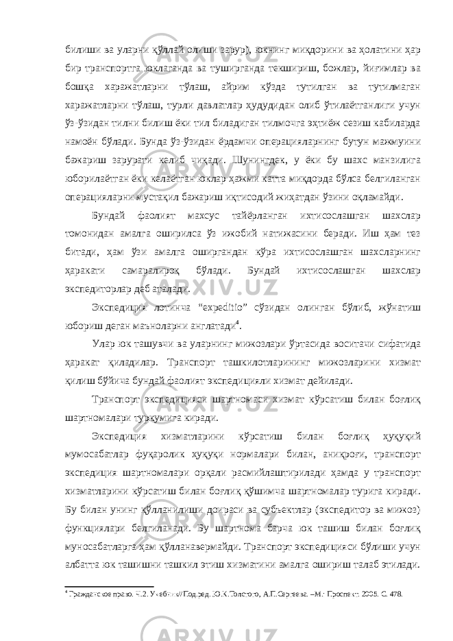 билиши ва уларни қўллай олиши зарур), юкнинг миқдорини ва ҳолатини ҳар бир транспортга юклаганда ва туширганда текшириш, божлар, йиғимлар ва бошқа харажатларни тўлаш, айрим кўзда тутилган ва тутилмаган харажатларни тўлаш, турли давлатлар ҳудудидан олиб ўтилаётганлиги учун ўз-ўзидан тилни билиш ёки тил биладиган тилмочга эҳтиёж сезиш кабиларда намоён бўлади. Бунда ўз-ўзидан ёрдамчи операцияларнинг бутун мажмуини бажариш зарурати келиб чиқади. Шунингдек, у ёки бу шахс манзилига юборилаётган ёки келаётган юклар ҳажми катта миқдорда бўлса белгиланган операцияларни мустақил бажариш иқтисодий жиҳатдан ўзини оқламайди. Бундай фаолият махсус тайёрланган ихтисослашган шахслар томонидан амалга оширилса ўз ижобий натижасини беради. Иш ҳам тез битади, ҳам ўзи амалга оширгандан кўра ихтисослашган шахсларнинг ҳаракати самаралироқ бўлади. Бундай ихтисослашган шахслар экспедиторлар деб аталади. Экспедиция лотинча “expeditio” сўзидан олинган бўлиб, жўна тиш юбориш деган маъноларни англатади 4 . Улар юк ташувчи ва уларнинг мижозлари ўртасида воситачи сифатида ҳаракат қиладилар. Транспорт ташкилотларининг мижозларини хизмат қилиш бўйича бундай фаолият экспедицияли хизмат дейилади. Транспорт экспедицияси шартномаси хизмат кўрсатиш билан боғлиқ шартномалари туркумига киради. Экспедиция хизматларини кўрсатиш билан боғлиқ ҳуқуқий мумосабатлар фуқаролик ҳуқуқи нормалари билан, аниқроғи, транспорт экспедиция шартномалари орқали расмийлаштирилади ҳамда у транспорт хизматларини кўрсатиш билан боғлиқ қўшимча шартномалар турига киради. Бу билан унинг қўлланилиши доираси ва субъектлар (экспедитор ва мижоз) функциялари белгиланади. Бу шартнома барча юк ташиш билан боғлиқ муносабатларга ҳам қўлланавермайди. Транспорт экспедицияси бўлиши учун албатта юк ташишни ташкил этиш хизматини амалга ошириш талаб этилади. 4 Гражданское право. Ч.2. Учебник//Под.ред. Ю.К.Толстого, А.П.Сергеева. –М.: Проспект. 2005. С. 478. 